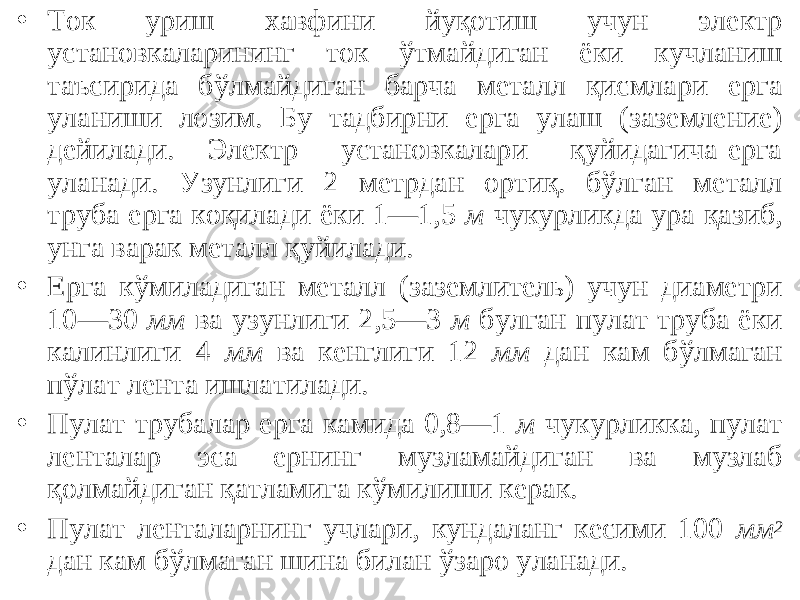 • Ток уриш хавфини йуқотиш учун электр установкаларининг ток ўтмайдиган ёки кучланиш таъсирида бўлмайдиган барча металл қисмлари ерга уланиши лозим. Бу тадбирни ерга улаш (заземление) дейилади. Электр установкалари қуйидагича ерга уланади. Узунлиги 2 метрдан ортиқ. бўлган металл труба ерга коқилади ёки 1—1,5 м чукурликда ура қазиб, унга варак металл қуйилади. • Ерга кўмиладиган металл (заземлитель) учун диаметри 10—30 мм ва узунлиги 2,5—3 м булган пулат труба ёки калинлиги 4 мм ва кенглиги 12 мм дан кам бўлмаган пўлат лента ишлатилади. • Пулат трубалар ерга камида 0,8—1 м чукурликка, пулат ленталар эса ернинг музламайдиган ва музлаб қолмайдиган қатламига кўмилиши керак. • Пулат ленталарнинг учлари, кундаланг кесими 100 мм 2 дан кам бўлмаган шина билан ўзаро уланади. 