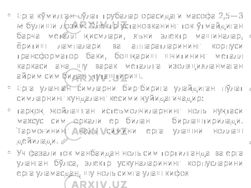 • Ерга кўмилган пўлат трубалар орасидаги масофа 2,5—3 м булиши лозим. Электр установканинг ток ўтмайдиган барча металл қисмлари, яъни электр машиналар, ёритиш лампалари ва аппаратларининг корпуси трансформатор баки, бошқариш шчитининг металл каркаси ана шу варак металлга изоляцияланмаган айрим сим билан туташтириш. • Ерга уланган симларни бир-бирига улайдиган пўлат симларнинг кундаланг кесими қуйидагичадир: • тарқоқ жойлашган истеъмолчиларнинг ноль нуқтаси махсус сим оркали ер билан бирлаштирилади. Тармоғининг ноль симини ерга улашни ноллаш дейилади. • Уч фазали ток манбаидан ноль сим тортилганда ва ерга уланган бўлса, электр ускуналарининг корпусларини ерга уламасдан, шу ноль симга улаш кифоя 