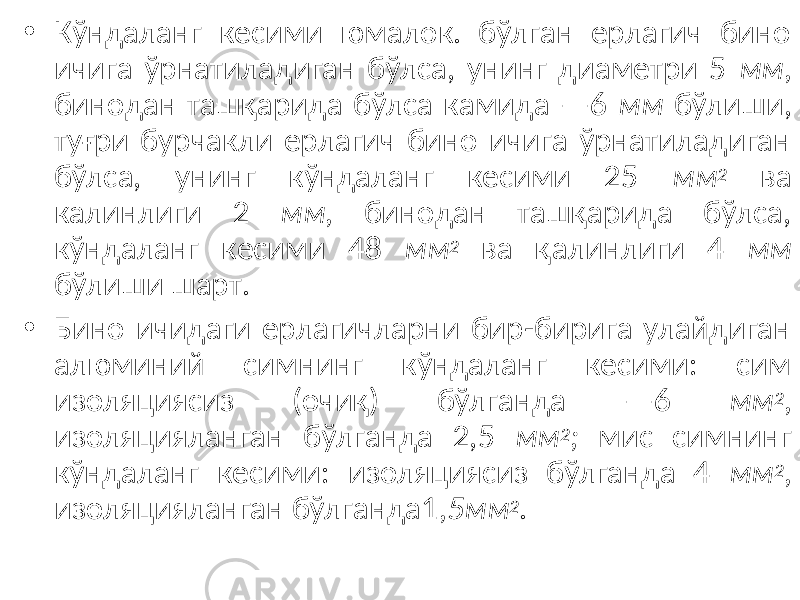 • Кўндаланг кесими юмалок. бўлган ерлагич бино ичига ўрнатиладиган бўлса, унинг диаметри 5 мм, бинодан ташқарида бўлса камида —6 мм бўлиши, туғри бурчакли ерлагич бино ичига ўрнатиладиган бўлса, унинг кўндаланг кесими 25 мм 2 ва калинлиги 2 мм, бинодан ташқарида бўлса, кўндаланг кесими 48 мм 2 ва қалинлиги 4 мм бўлиши шарт. • Бино ичидаги ерлагичларни бир-бирига улайдиган алюминий симнинг кўндаланг кесими: сим изоляциясиз (очиқ) бўлганда —6 мм 2 , изоляцияланган бўлганда 2,5 мм 2 ; мис симнинг кўндаланг кесими: изоляциясиз бўлганда 4 мм 2 , изоляцияланган бўлганда1 ,5мм 2 . 