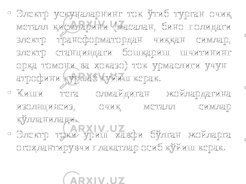 • Электр ускуналарнинг ток ўтиб турган очиқ металл қисмларини (масалан, бино полидаги электр трансформатордан чиққан симлар, электр станциядаги бошқариш шчитининг орқа томони ва ҳоказо) ток урмаслиги учун атрофини қуршаб қуйиш керак. • Киши тега олмайдиган жойлардагина изоляциясиз, очиқ металл симлар қўлланилади. • Электр токи уриш хавфи бўлган жойларга огоҳлантирувчи плакатлар осиб қўйиш керак. 