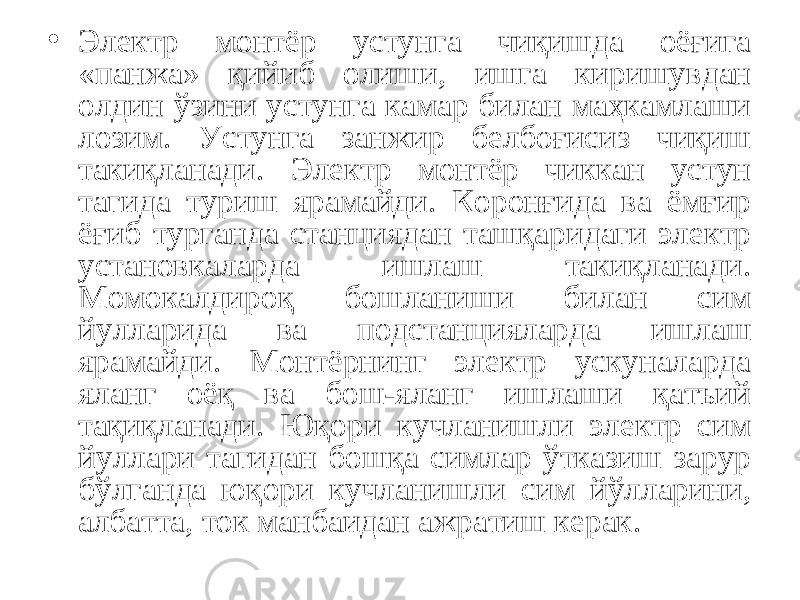 • Электр монтёр устунга чиқишда оёғига «панжа» қийиб олиши, ишга киришувдан олдин ўзини устунга камар билан маҳкамлаши лозим. Устунга занжир белбоғисиз чиқиш такиқланади. Электр монтёр чиккан устун тагида туриш ярамайди. Коронғида ва ёмғир ёғиб турганда станциядан ташқаридаги электр установкаларда ишлаш такиқланади. Момокалдироқ бошланиши билан сим йулларида ва подстанцияларда ишлаш ярамайди. Монтёрнинг электр ускуналарда яланг оёқ ва бош-яланг ишлаши қатъий тақиқланади. Юқори кучланишли электр сим йуллари тагидан бошқа симлар ўтказиш зарур бўлганда юқори кучланишли сим йўлларини, албатта, ток манбаидан ажратиш керак. 