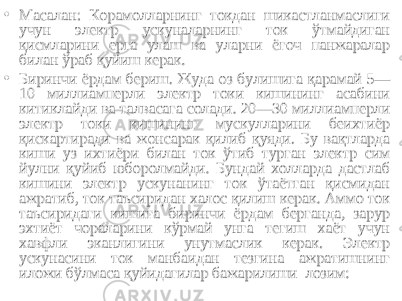 • Масалан: Корамолларнинг токдан шикастланмаслиги учун электр ускуналарнинг ток ўтмайдиган қисмларини ерга улаш ва уларни ёғоч панжаралар билан ўраб қуйиш керак. • Биринчи ёрдам бериш. Жуда оз булишига қарамай 5— 10 миллиамперли электр токи кишининг асабини китиклайди ва талвасага солади. 20—30 милли амперли электр токи кишининг мускулларини беихтиёр қискартиради ва жонсарак қилиб қуяди. Бу вақтларда киши уз ихтиёри билан ток ўтиб турган электр сим йулни қуйиб юборолмайди. Бундай холларда дастлаб кишини электр ускунанинг ток ўтаётган қисмидан ажратиб, ток таъсиридан халос қилиш керак. Аммо ток таъсиридаги кишига биринчи ёрдам берганда, зарур эхтиёт чораларини кўрмай унга тегиш хаёт учун хавфли эканлигини унутмаслик керак. Электр ускунасини ток манбаидан тезгина ажратишнинг иложи бўлмаса қуйидагилар бажарилиши лозим: 