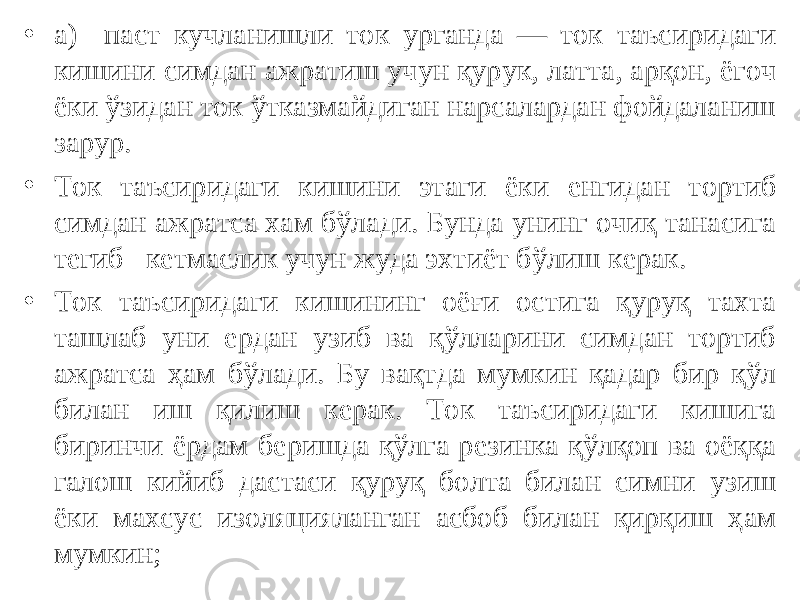 • а) паст кучланишли ток урганда — ток таъсиридаги кишини симдан ажратиш учун қурук, латта, арқон, ёгоч ёки ўзидан ток ўтказмайдиган нарсалардан фойдаланиш зарур. • Ток таъсиридаги кишини этаги ёки енгидан тортиб симдан ажратса хам бўлади. Бунда унинг очиқ танасига тегиб кетмаслик учун жуда эхтиёт бўлиш керак. • Ток таъсиридаги кишининг оёғи остига қуруқ тахта ташлаб уни ердан узиб ва қўлларини симдан тортиб ажратса ҳам бўлади. Бу вақтда мумкин қадар бир қўл билан иш қилиш керак. Ток таъсиридаги кишига биринчи ёрдам беришда қўлга резинка қўлқоп ва оёққа галош кийиб дастаси қуруқ болта билан симни узиш ёки махсус изоляцияланган асбоб билан қирқиш ҳам мумкин; 