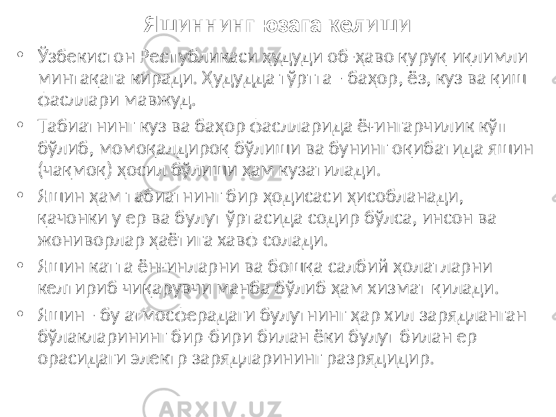 Яшиннинг юзага келиши • Ўзбекистон Республикаси ҳудуди об-ҳаво қуруқ иқлимли минтақага киради. Ҳудудда тўртта - баҳор, ёз, куз ва қиш фасллари мавжуд. • Табиатнинг куз ва баҳор фаслларида ёғингарчилик кўп бўлиб, момоқалдироқ бўлиши ва бунинг оқибатида яшин (чақмоқ) ҳосил бўлиши ҳам кузатилади. • Яшин ҳам табиатнинг бир ҳодисаси ҳисобланади, қачонки у ер ва булут ўртасида содир бўлса, инсон ва жониворлар ҳаётига хавф солади. • Яшин катта ёнғинларни ва бошқа салбий ҳолатларни келтириб чиқарувчи манба бўлиб ҳам хизмат қилади. • Яшин - бу атмосферадаги булутнинг ҳар хил зарядланган бўлакларининг бир-бири билан ёки булут билан ер орасидаги электр зарядларининг разрядидир. 