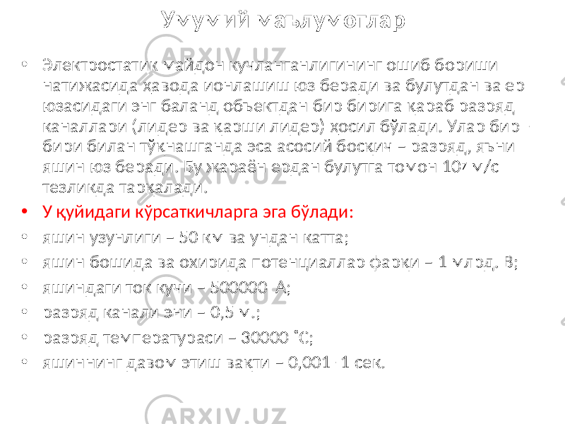 Умумий маълумотлар • Электростатик майдон кучланганлигининг ошиб бориши натижасида ҳавода ионлашиш юз беради ва булутдан ва ер юзасидаги энг баланд объектдан бир бирига қараб разряд каналлари (лидер ва қарши лидер) ҳосил бўлади. Улар бир - бири билан тўқнашганда эса асосий босқич – разряд, яъни яшин юз беради. Бу жараён ердан булутга томон 10 7 м/с тезликда тарқалади. • У қуйидаги кўрсаткичларга эга бўлади: • яшин узунлиги – 50 км ва ундан катта; • яшин бошида ва охирида потенциаллар фарқи – 1 млрд. В; • яшиндаги ток кучи – 500000 А; • разряд канали эни – 0,5 м.; • разряд температураси – 30000 ˚С; • яшиннинг давом этиш вақти – 0,001- 1 сек. 