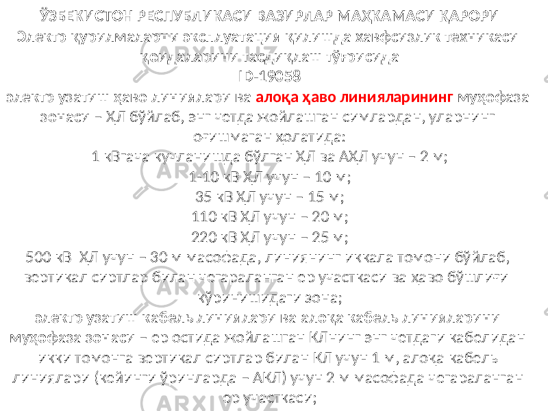 ЎЗБЕКИСТОН РЕСПУБЛИКАСИ ВАЗИРЛАР МАҲКАМАСИ ҚАРОРИ Электр қурилмаларни эксплуатация қилишда хавфсизлик техникаси қоидаларини тасдиқлаш тўғрисида ID-19058 электр узатиш ҳаво линиялари ва алоқа ҳаво линияларининг муҳофаза зонаси – ҲЛ бўйлаб, энг четда жойлашган симлардан, уларнинг оғишмаган ҳолатида: 1 кВгача кучланишда бўлган ҲЛ ва АҲЛ учун – 2 м; 1-10 кВ ҲЛ учун – 10 м; 35 кВ ҲЛ учун – 15 м; 110 кВ ҲЛ учун – 20 м; 220 кВ ҲЛ учун – 25 м; 500 кВ ҲЛ учун – 30 м масофада, линиянинг иккала томони бўйлаб, вертикал сиртлар билан чегараланган ер участкаси ва ҳаво бўшлиғи кўринишидаги зона; электр узатиш кабель линиялари ва алоқа кабель линияларини муҳофаза зонаси – ер остида жойлашган КЛнинг энг четдаги кабелидан икки томонга вертикал сиртлар билан КЛ учун 1 м, алоқа кабель линиялари (кейинги ўринларда – АКЛ) учун 2 м масофада чегараланган ер участкаси; 