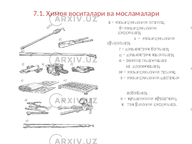 7.1. Ҳимоя воситалари ва мосламалари а – изоляцияловчи штанга; б–изоляцияловчи қисқичлар; в – изоляцияловчи қўлқоплар; г – диэлектрик ботилар; д – диэлектрик калишлар; е – резина гиламчалар ва дорожкалар; ж – изоляцияловчи таглик; з – изоляцияловчи дастакли асбоблар; и – кучланишни кўрсаткич; к - ток ўлчовчи қисқичлар. 