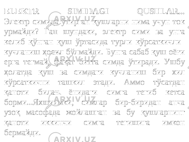 ELEKTR SIMIDAGI QUSHLAR... Электр симида ўтирган қушларни нима учун ток урмайди? Гап шундаки, электр сими ва унга келиб қўнган қуш ўртасида турли кўрсаткичли кучланиш ҳосил бўлмайди. Бунга сабаб қуш оёғи ерга тегмай, фақат битта симда ўтиради. Ушбу ҳолатда қуш ва симдаги кучланиш бир хил кўрсаткични ташкил этади. Аммо тўсатдан қаноти билан ёнидаги симга тегиб кетса борми...Яхшиямки, симлар бир-биридан анча узоқ масофада жойлашган ва бу қушларнинг қаноти иккинчи симга тегишига имкон бермайди. 