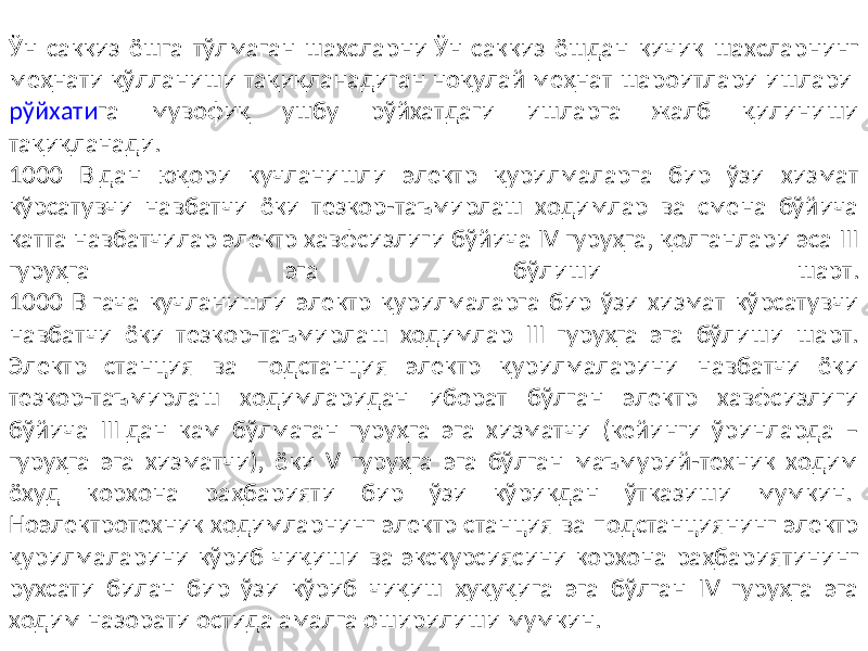 Ўн саккиз ёшга тўлмаган шахсларни Ўн саккиз ёшдан кичик шахсларнинг меҳнати қўлланиши тақиқланадиган ноқулай меҳнат шароитлари ишлари рўйхати га мувофиқ ушбу рўйхатдаги ишларга жалб қилиниши тақиқланади. 1000 В дан юқори кучланишли электр қурилмаларга бир ўзи хизмат кўрсатувчи навбатчи ёки тезкор-таъмирлаш ходимлар ва смена бўйича катта навбатчилар электр хавфсизлиги бўйича IV гуруҳга, қолганлари эса III гуруҳга эга бўлиши шарт. 1000 В гача кучланишли электр қурилмаларга бир ўзи хизмат кўрсатувчи навбатчи ёки тезкор-таъмирлаш ходимлар III гуруҳга эга бўлиши шарт. Электр станция ва подстанция электр қурилмаларини навбатчи ёки тезкор-таъмирлаш ходимларидан иборат бўлган электр хавфсизлиги бўйича III дан кам бўлмаган гуруҳга эга хизматчи (кейинги ўринларда – гуруҳга эга хизматчи), ёки V гуруҳга эга бўлган маъмурий-техник ходим ёхуд корхона раҳбарияти бир ўзи кўрикдан ўтказиши мумкин. Ноэлектротехник ходимларнинг электр станция ва подстанциянинг электр қурилмаларини кўриб чиқиши ва экскурсиясини корхона раҳбариятининг рухсати билан бир ўзи кўриб чиқиш ҳуқуқига эга бўлган IV гуруҳга эга ходим назорати остида амалга оширилиши мумкин. 