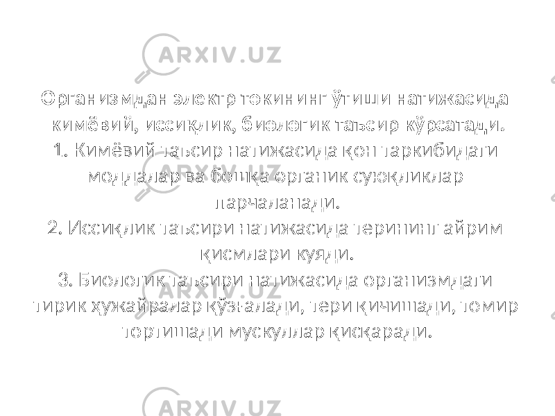 Организмдан электр токининг ўтиши натижасида кимёвий, иссиқлик, биологик таъсир кўрсатади. 1. Кимёвий таъсир натижасида қон таркибидаги моддалар ва бошқа органик суюқликлар парчаланади. 2. Иссиқлик таъсири натижасида терининг айрим қисмлари куяди. 3. Биологик таъсири натижасида организмдаги тирик ҳужайралар қўзғалади, тери қичишади, томир тортишади мускуллар қисқаради. 