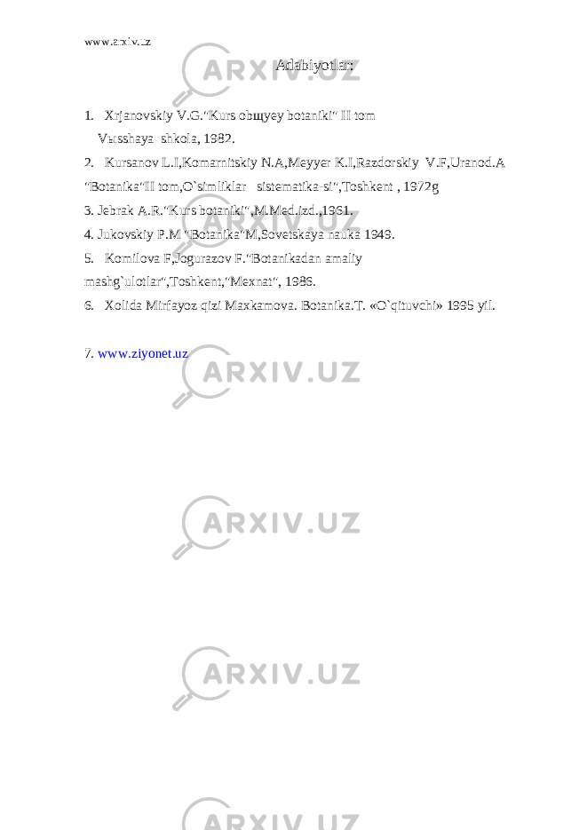 www.arxiv.uz Adabi y otlar : 1. Xrjanovskiy V.G.&#34;Kurs obщyey botaniki&#34; II tom Vыsshaya shkola, 1982. 2. Kursanov L.I,Komarnitskiy N.A,Meyyer K.I,Razdorskiy V.F,Uranod.A &#34;Botanika&#34;II tom,O`simliklar sistematika-si&#34;,Toshkent , 1972g 3. Jebrak A.R.&#34;Kurs botaniki&#34;,M.Med.izd.,1961. 4. Jukovskiy P.M &#34;Botanika&#34;M,Sovetskaya nauka 1949. 5. Komilova F,Jogurazov F.&#34;Botanikadan amaliy mashg`ulotlar&#34;,Toshkent,&#34;Mexnat&#34;, 1986. 6. Xolida Mirfayoz qizi Maxkamova. Botanika.T. «O`qituvchi» 1995 yil. 7. www.ziyonet.uz 
