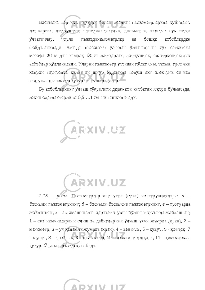 Босимсиз вертикал қувури билан ясалган пьезометрларида қуйидаги: лот-қарсак, лот-ҳуштак, электрконтактлик, пневматик, акустик сув сатҳи ўлчагичлар, торли пьезодинамометрлар ва бошқа асбоблардан фойдаланилади. Агарда пьезометр устидан ўлчанадиган сув сатҳигача масофа 20 м дан камроқ бўлса лот-қарсак, лот-ҳуштак, электрконтактлик асбоблар қўлланилади. Уларни пьезометр устидан пўлат сим, тасма, трос еки капрон тарировка қилинган шнур ёрдамида товуш еки электрик сигнал келгунча пьезометр қувурига туширадилар. Бу асбобларнинг ўлчаш тўғрилиги даражаси нисбатан юқори бўлмасада, лекин одатда етарли ва 0,5….1 см ни ташкил этади. 2.13 – расм. Пьезометрларнинг усти (оғзи) конструкциялари: а – босимли пьезометрнинг; б – босимли-босимсиз пьезометрнинг, в – тротуарда жойлашган, г – автомашиналар ҳаракат этувчи йўлнинг қисмида жойлашган; 1 – сув намуналарини олиш ва дебитларини ўлчаш учун жумрак (кран), 2 – манометр, 3 – уч қадамли жумрак (кран), 4 – вентиль, 5 – қувур, 6 - қопқоқ 7 – муфта, 8 – тройник, 9 – пьезометр, 10 – люкнинг қопқоғи, 11 – ҳимояловчи қувур. Ўлчамлар метр ҳисобида. 