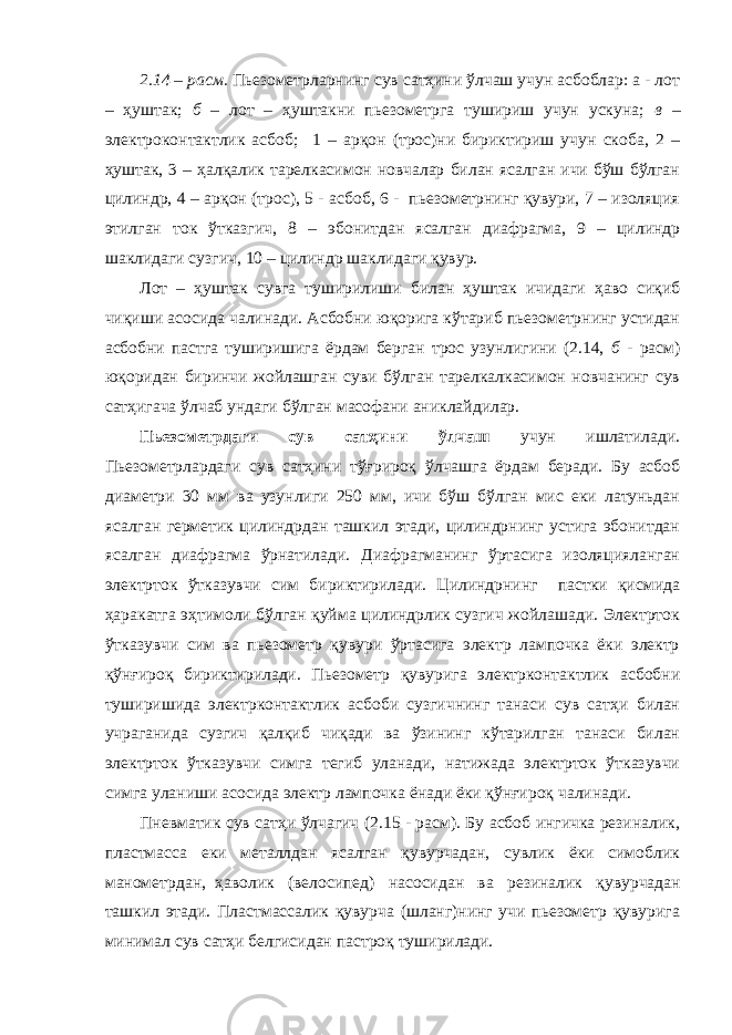 2.14 – расм . Пьезометрларнинг сув сатҳини ўлчаш учун асбоблар: а - лот – ҳуштак; б – лот – ҳуштакни пьезометрга тушириш учун ускуна; в – электроконтактлик асбоб; 1 – арқон (трос)ни бириктириш учун скоба, 2 – ҳуштак, 3 – ҳалқалик тарелкасимон новчалар билан ясалган ичи бўш бўлган цилиндр, 4 – арқон (трос), 5 - асбоб, 6 - пьезометрнинг қувури, 7 – изоляция этилган ток ўтказгич, 8 – эбонитдан ясалган диафрагма, 9 – цилиндр шаклидаги сузгич, 10 – цилиндр шаклидаги қувур. Лот – ҳуштак сувга туширилиши билан ҳуштак ичидаги ҳаво сиқиб чиқиши асосида чалинади. Асбобни юқорига кўтариб пьезометрнинг устидан асбобни пастга туширишига ёрдам берган трос узунлигини (2.14, б - расм) юқоридан биринчи жойлашган cуви бўлган тарелкалкасимон новчанинг сув сатҳигача ўлчаб ундаги бўлган масофани аниклайдилар. Пьезометрдаги сув сатҳини ўлчаш учун ишлатилади. Пьезометрлардаги сув сатҳини тўғрироқ ўлчашга ёрдам беради. Бу асбоб диаметри 30 мм ва узунлиги 250 мм, ичи бўш бўлган мис еки латуньдан ясалган герметик цилиндрдан ташкил этади, цилиндрнинг устига эбонитдан ясалган диафрагма ўрнатилади. Диафрагманинг ўртасига изоляцияланган электрток ўтказувчи сим бириктирилади. Цилиндрнинг пастки қисмида ҳаракатга эҳтимоли бўлган қуйма цилиндрлик сузгич жойлашади. Электрток ўтказувчи сим ва пьезометр қувури ўртасига электр лампочка ёки электр қўнғироқ бириктирилади. Пьезометр қувурига электрконтактлик асбобни туширишида электрконтактлик асбоби сузгичнинг танаси сув сатҳи билан учраганида сузгич қалқиб чиқади ва ўзининг кўтарилган танаси билан электрток ўтказувчи симга тегиб уланади, натижада электрток ўтказувчи симга уланиши асосида электр лампочка ёнади ёки қўнғироқ чалинади. Пневматик сув сатҳи ўлчагич (2.15 - расм). Бу асбоб ингичка резиналик, пластмасса еки металлдан ясалган қувурчадан, сувлик ёки симоблик манометрдан, ҳаволик (велосипед) насосидан ва резиналик қувурчадан ташкил этади. Пластмассалик қувурча (шланг)нинг учи пьезометр қувурига минимал сув сатҳи белгисидан пастроқ туширилади. 