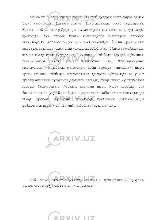 Манометр билан боғловчи кранни бекитиб, қувурни насос ёрдамида дам бериб ҳаво билан тўлдириб сувини тўлиқ даражада сиқиб чиқарадилар. Кранни очиб манометр ёрдамида пьезометрдаги сув сатҳи ва қувур охири ўртасидаги сув босими билан яратиладиган тизимидаги босимни аниқлайдилар. Асбобни олдин тарировка қилишади. Ўлчаш тўғрилигини юқорироқ даражада таъминлаш мақсадида асбобни зич бўлмаган жойларидан ҳавони кам ҳажмида бўлсада чиқиб йўқолиши сабабидан ҳар қайси ўлчашни бажарилишида ҳавони тортиб ўтказилиши шарт. Фойдаланилиши (эксплуатация) жараёнида манометрга қуёш нурлари тушмаслиги шарт, чунки иссиши сабабидан манометрнинг ҳарорати кўтарилади ва унинг кўрсатувларининг тўғрилиги даражаси пасаяди, бунда унинг кўрсатувларга ҳарорат ўзгарилишига тўғрилик киритиш шарт. Ушбу асбобдан сув босимини ўлчаш учун барча бурчак орқали тикга жойлашган пьезометрларда ҳамда қувурлар бурилиши жойларида ўрнатилган пьезометрларда фойдаланилиши мумкин. Бу ушбу асбобнинг афзаллигидир. 2.15 – расм . Пневматик сув сатҳи ўлчагич: 1 – ҳаво насоси, 2 – қувурча, 3 – жумрак (кран), 4 – манометр, 5 – пьезометр. 