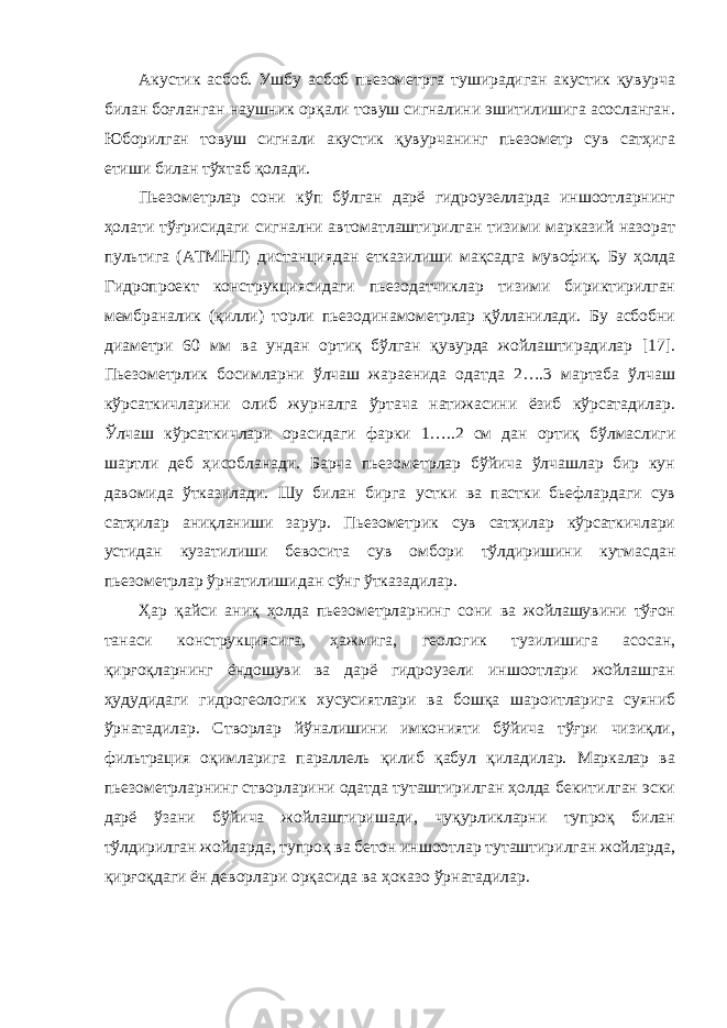 Акустик асбоб. Ушбу асбоб пьезометрга туширадиган акустик қувурча билан боғланган наушник орқали товуш сигналини эшитилишига асосланган. Юборилган товуш сигнали акустик қувурчанинг пьезометр сув сатҳига етиши билан тўхтаб қолади. Пьезометрлар сони кўп бўлган дарё гидроузелларда иншоотларнинг ҳолати тўғрисидаги сигнални автоматлаштирилган тизими марказий назорат пультига (АТМНП) дистанциядан етказилиши мақсадга мувофиқ. Бу ҳолда Гидропроект конструкциясидаги пьезодатчиклар тизими бириктирилган мембраналик (қилли) торли пьезодинамометрлар қўлланилади. Бу асбобни диаметри 60 мм ва ундан ортиқ бўлган қувурда жойлаштирадилар [17]. Пьезометрлик босимларни ўлчаш жараенида одатда 2….3 мартаба ўлчаш кўрсаткичларини олиб журналга ўртача натижасини ёзиб кўрсатадилар. Ўлчаш кўрсаткичлари орасидаги фарки 1…..2 см дан ортиқ бўлмаслиги шартли деб ҳисобланади. Барча пьезометрлар бўйича ўлчашлар бир кун давомида ўтказилади. Шу билан бирга устки ва пастки бьефлардаги сув сатҳилар аниқланиши зарур. Пьезометрик сув сатҳилар кўрсаткичлари устидан кузатилиши бевосита сув омбори тўлдиришини кутмасдан пьезометрлар ўрнатилишидан сўнг ўтказадилар. Ҳар қайси аниқ ҳолда пьезометрларнинг сони ва жойлашувини тўғон танаси конструкциясига, ҳажмига, геологик тузилишига асосан, қирғоқларнинг ёндошуви ва дарё гидроузели иншоотлари жойлашган ҳудудидаги гидрогеологик хусусиятлари ва бошқа шароитларига суяниб ўрнатадилар. Створлар йўналишини имконияти бўйича тўғри чизиқли, фильтрация оқимларига параллель қилиб қабул қиладилар. Маркалар ва пьезометрларнинг створларини одатда туташтирилган ҳолда бекитилган эски дарё ўзани бўйича жойлаштиришади, чуқурликларни тупроқ билан тўлдирилган жойларда, тупроқ ва бетон иншоотлар туташтирилган жойларда, қирғоқдаги ён деворлари орқасида ва ҳоказо ўрнатадилар. 