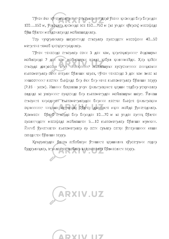 Тўғон ёки кўтармаларнинг створларини дарё ўзани қисмида бир биридан 100….150 м, ўтлоқлар қисмида эса 150…250 м (ва ундан кўпроқ) масофада бўш бўлган майдонларида жойлашадилар. Тор чуқурликлар шароитида створлар орасидаги масофани 40 ... 50 метргача тежаб қ ис қ артир адилар . Тўғон танасида створ лар сони 3 дан кам , қирғоқларнинг ёндошуви жойларида 2 дан кам жойлашуви ҳолда қабул қилинмайди. Ҳ ар қ айси створда депресси я эгри чизиқи нинг жойлашув и хусусиятини аниқловчи п ь езометрлар сони етарли бўлиши керак, тўғон танасида 3 дан кам эмас ва иншо о тнинг пастки бьефида бир ёки бир-неча пьезометр лар бўлиши зарур (2.16 - расм) . Ишини баҳолаш учун фильтрацияга қарши тадбир-ускуналар олдида ва уларнинг орқасида бир пьезометрдан жойлашуви шарт. Ўлчаш створига кирадиган пьезометрлардан бирини пастки бьефга фильтрация оқимининг чиқиши эҳтимоли бўлган дренажга яқин жойда ўрнатадилар. Ҳаммаси бўлиб створда бир биридан 10…20 м ва ундан ортиқ бўлган оралигидаги масофада жойлашган 5…10 пьезометрлар бўлиши мумкин. Йиғиб ўрнатилган пьезометрлар ер ости сувлар сатҳи ўзгаришини яхши сезадиган бўлиши зарур. Қувурлардан ўлчов асбоблари ўтишига қаршилик кўрсатувчи ғадир будурлиқлар, эгриланган жойлар ва ҳоказолар бўлмаслиги зарур. 