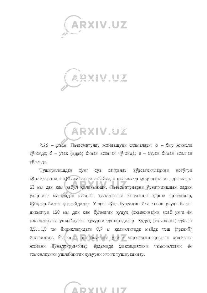 2.1 6 – расм . Пьезометрлар жойлашуви схемалари: а – бир жинсли тўғонда; б – ўзак (ядро) билан ясалган тўғонда; в – экран билан ясалган тўғонда. Туширилишдан сўнг сув сатҳилар кўрсаткичларини нотўғри кўрсатилишига қўйилмаслиги сабабидан пьезометр қувурларининг диаметри 50 мм дан кам қабул қилинмайди. Пьезометрларни ўрнатилишдан олдин уларнинг металлдан ясалган қисмларини занглашга қарши эритмалар, бўёқлар билан қоплайдилар. Ундан сўнг бурғилаш ёки ювиш усули билан диаметри 150 мм дан кам бўлмаган қудуқ (скважина)ни ясаб унга ён томонларини ушлайдиган қувурни туширадилар. Қудуқ (скважина) тубига 0,5…1,0 см йириклигидаги 0,2 м қалинлигида майда тош (гравий) ётқизилади. Йиғилган пьезометрни унинг марказлаштирилган ҳолатини жойини йўналтирувчилар ёрдамида фиксациясини таъминловчи ён томонларини ушлайдиган қувурни ичига туширадилар. 