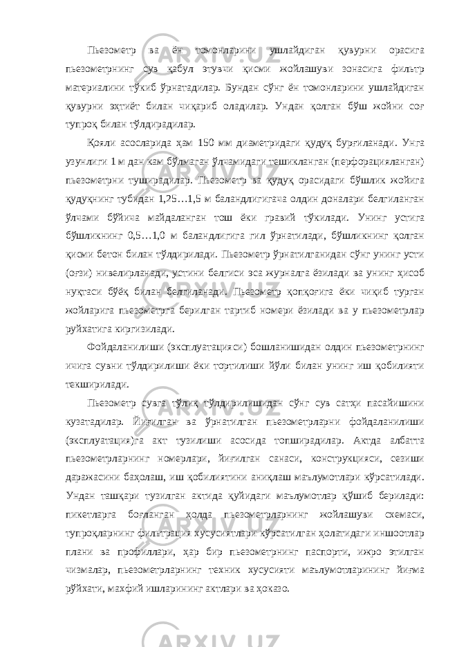 Пьезометр ва ён томонларини ушлайдиган қувурни орасига пьезометрнинг сув қабул этувчи қисми жойлашуви зонасига фильтр материалини тўкиб ўрнатадилар. Бундан сўнг ён томонларини ушлайдиган қувурни эҳтиёт билан чиқариб оладилар. Ундан қолган бўш жойни соғ тупроқ билан тўлдирадилар. Қояли асосларида ҳам 150 мм диаметридаги қудуқ бурғиланади. Унга узунлиги 1 м дан кам бўлмаган ўлчамидаги тешикланган (перфорацияланган) пьезометрни туширадилар. Пьезометр ва қудуқ орасидаги бўшлик жойига қудуқнинг тубидан 1,25…1,5 м баландлигигача олдин доналари белгиланган ўлчами бўйича майдаланган тош ёки гравий тўкилади. Унинг устига бўшликнинг 0,5…1,0 м баландлигига гил ўрнатилади, бўшликнинг қолган қисми бетон билан тўлдирилади. Пьезометр ўрнатилганидан сўнг унинг усти (оғзи) нивелирланади, устини белгиси эса журналга ёзилади ва унинг ҳисоб нуқтаси бўёқ билан белгиланади. Пьезометр қопқоғига ёки чиқиб турган жойларига пьезометрга берилган тартиб номери ёзилади ва у пьезометрлар руйхатига киргизилади. Фойдаланилиши (эксплуатацияси) бошланишидан олдин пьезометрнинг ичига сувни тўлдирилиши ёки тортилиши йўли билан унинг иш қобилияти текширилади. Пьезометр сувга тўлиқ тўлдирилишидан сўнг сув сатҳи пасайишини кузатадилар. Йиғилган ва ўрнатилган пьезометрларни фойдаланилиши (эксплуатация)га акт тузилиши асосида топширадилар. Актда албатта пьезометрларнинг номерлари, йиғилган санаси, конструкцияси, сезиши даражасини баҳолаш, иш қобилиятини аниқлаш маълумотлари кўрсатилади. Ундан ташқари тузилган актида қуйидаги маълумотлар қўшиб берилади: пикетларга боғланган ҳолда пьезометрларнинг жойлашуви схемаси, тупроқларнинг фильтрация хусусиятлари кўрсатилган ҳолатидаги иншоотлар плани ва профиллари, ҳар бир пьезометрнинг паспорти, ижро этилган чизмалар, пьезометрларнинг техник хусусияти маълумотларининг йиғма рўйхати, махфий ишларининг актлари ва ҳоказо. 