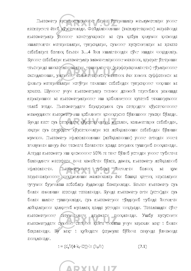 Пьезометр хусусиятларининг барча ўзгаришлар маълумотлари унинг паспортига ёзиб кўрсатилади. Фойдаланилиши (эксплуатацияси) жараёнида пьезометрлар ўзининг конструкцияси ва сув қабул қилувчи қисмида ишлатилган материаллари, тупроқлари, сувнинг хусусиятлари ва ҳоказо сабабларга боғлиқ баъзан 3…4 йил ишлаганидан сўнг ишдан чиқадилар. Бунинг сабаблари пьезометрлар элементларининг механик, ҳарорат ўзгариши таъсирида шикастланишлари, тешикланган (перфорацияланган) тўрларининг оксидланиши, уларнинг кольматацияси, механик ёки химик суффозияси ва фильтр материаллари нотўғри танлаши сабабидан тупроқнинг чиқиши ва ҳоказо. Шунинг учун пьезометрлар тизими доимий тартиблик равишда парваришни ва пьезометрларнинг иш қобилиятини кузатиб текширувини талаб этади. Пьезометрдаги барқарорлик сув сатҳидаги кўрсаткичнинг мавжудлиги пьезометр иш қобилияти қониқарсиз бўлишини гувоҳи бўлади. Бунда паст сув сатҳидаги кўрсаткичлари, масалан, кольматация сабабидан, юқори сув сатҳидаги кўрсаткичлари эса лойқаланиши сабабидан бўлиши мумкин. Пьезометр ифлосланилиши (лойқаланиши) унинг оғзидан ичига эгилувчан шнур ёки тасмага боғланган ҳолда оғирлик тушириб аниқланади. Агарда пьезометр иш қисмининг 50% га тенг бўлиб устидан унинг тубигача баландлиги масофаси анча камайган бўлса, демак, пьезометр лойқаланиб ифлосланган. Пьезометрнинг тубида йиғилган балчиқ ва қум заррачаларининг чиқарилиши желонкалар ёки бошқа қаттиқ нарсаларни тутувчи бурғилаш асбоблар ёрдамида бажарилади. Баъзан пъезометр сув билан ювилиши асосида тозаланади. Бунда пъезометр оғзи (усти)дан сув билан шланг туширилади, сув пьезометрни тўлдириб тубида йиғилган лойқаларини қалқитиб муаллақ ҳолда устидан чиқаради. Тозалашдан сўнг пьезометрнинг сезувчанлиги даражаси аниқланади. Ушбу хусусияти пъезометрдаги сувнинг сатҳини қайта тиклаш учун керакли вақт t билан баҳоланади. Бу вақт t қуйидаги формула бўйича секунда ўлчамида аниқланади. t = (d р 2 /(4∙k f ∙D))∙ln (h 0 /h) (2.1) 