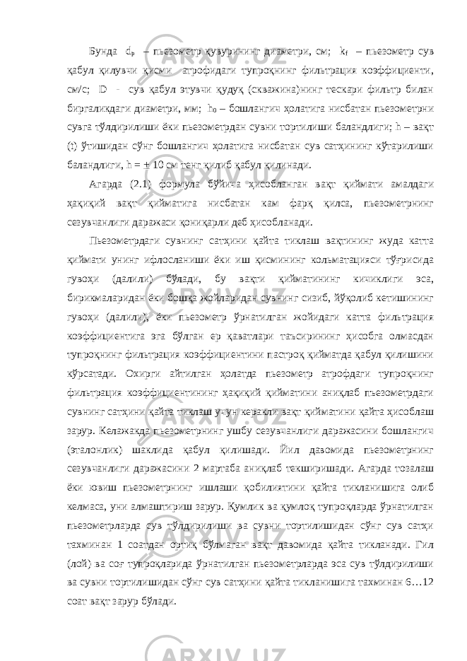 Бунда d p – пьезометр қувурининг диаметри, см; k f – пьезометр сув қабул қилувчи қисми атрофидаги тупроқнинг фильтрация коэффициенти, см/с; D - сув қабул этувчи қудуқ (скважина)нинг тескари фильтр билан биргаликдаги диаметри, мм; h 0 – бошлангич ҳолатига нисбатан пьезометрни сувга тўлдирилиши ёки пьезометрдан сувни тортилиши баландлиги; h – вақт (t) ўтишидан сўнг бошлангич ҳолатига нисбатан сув сатҳининг кўтарилиши баландлиги, h = + 10 см тенг қилиб қабул қилинади. Агарда (2.1) формула бўйича ҳисобланган вақт қиймати амалдаги ҳақиқий вақт қийматига нисбатан кам фарқ қилса, пьезометрнинг сезувчанлиги даражаси қониқарли деб ҳисобланади. Пьезометрдаги сувнинг сатҳини қайта тиклаш вақтининг жуда катта қиймати унинг ифлосланиши ёки иш қисмининг кольматацияси тўғрисида гувоҳи (далили) бўлади, бу вақти қийматининг кичиклиги эса, бирикмаларидан ёки бошқа жойларидан сувнинг сизиб, йўқолиб кетишининг гувоҳи (далили), ёки пьезометр ўрнатилган жойидаги катта фильтрация коэффициентига эга бўлган ер қаватлари таъсирининг ҳисобга олмасдан тупроқнинг фильтрация коэффициентини пастроқ қийматда қабул қилишини кўрсатади. Охирги айтилган ҳолатда пьезометр атрофдаги тупроқнинг фильтрация коэффициентининг ҳақиқий қийматини аниқлаб пъезометрдаги сувнинг сатҳини қайта тиклаш учун керакли вақт қийматини қайта ҳисоблаш зарур. Келажакда пьезометрнинг ушбу сезувчанлиги даражасини бошлангич (эталонлик) шаклида қабул қилишади. Йил давомида пьезометрнинг сезувчанлиги даражасини 2 мартаба аниқлаб текширишади. Агарда тозалаш ёки ювиш пьезометрнинг ишлаши қобилиятини қайта тикланишига олиб келмаса, уни алмаштириш зарур. Қумлик ва қумлоқ тупроқларда ўрнатилган пьезометрларда сув тўлдирилиши ва сувни тортилишидан сўнг сув сатҳи тахминан 1 соатдан ортиқ бўлмаган вақт давомида қайта тикланади. Гил (лой) ва соғ тупроқларида ўрнатилган пьезометрларда эса сув тўлдирилиши ва сувни тортилишидан сўнг сув сатҳини қайта тикланишига тахминан 6…12 соат вақт зарур бўлади. 