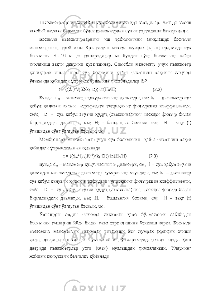 Пьезометрларни 20…40 м сув босими остида ювадилар. Агарда ювиш ижобий натижа бермаган бўлса пьезометрдан сувни тортилиши бажарилади. Босимли пьезометрларнинг иш қобилиятини аниқлашда босимли манометрнинг тройникда ўрнатилган махсус жумрак (кран) ёрдамида сув босимини 5…10 м га туширадилар ва бундан сўнг босимнинг қайта тикланиш вақти даврини кузатадилар. Симобли манометр учун пьезометр қониқарли ишлаганида сув босимини қайта тикланиш вақтини секунда ўлчамида қуйидаги формула ёрдамида ҳисобладилар [52] t = ((d m ) -2 /(50∙k f ∙D))∙ln(H 0 /H) (2.2) Бунда d m – манометр қувурчасининг диаметри, см; k f – пьезометр сув қабул қилувчи қисми атрофидаги тупроқнинг фильтрация коэффициенти, см/с; D - сув қабул этувчи қудуқ (скважина)нинг тескари фильтр билан биргаликдаги диаметри, мм; Н 0 - бошлангич босими, см; Н – вақт (t) ўтишидан сўнг ўзгарган босими, см. Мембранали манометрлар учун сув босим и нинг қайта тикланиш вақти қуйидаги формуладан аниқланади : t = (( d m 2 ∙ l )∙(10 - 8 ) / ∙ k f ∙ D ))∙ ln ( H 0 / H ) (2.3) Бу нда d m – манометр қувурчасининг диаметри, см; l – сув қабул этувчи қисмидан манометр гача пьезометр қувур ининг узунлиги , см; k f – пьезометр сув қабул қилувчи қисми атрофидаги тупроқнинг фильтрация коэффициенти, см/с; D - сув қабул этувчи қудуқ (скважина)нинг тескари фильтр билан биргаликдаги диаметри, мм; Н 0 - бошлангич босими, см; Н – вақт (t) ўтишидан сўнг ўзгарган босими, см. Ўлчашдан олдин тизимда сиқилган ҳаво бўлмаслиги сабабидан босимини тушириш йўли билан ҳаво тортилишини ўтказиш керак. Босимли пьезометр манометрни тизимдан чиқариши ёки жумрак (кран)ни очиши ҳолатида фильтрацияланган сув оқимининг ўз ҳаракатида тозаланилади. Қиш даврида пьезометрлар усти (оғзи) музлашдан ҳимояланади. Уларнинг жойини аниқловчи белгилар қўйилади. 