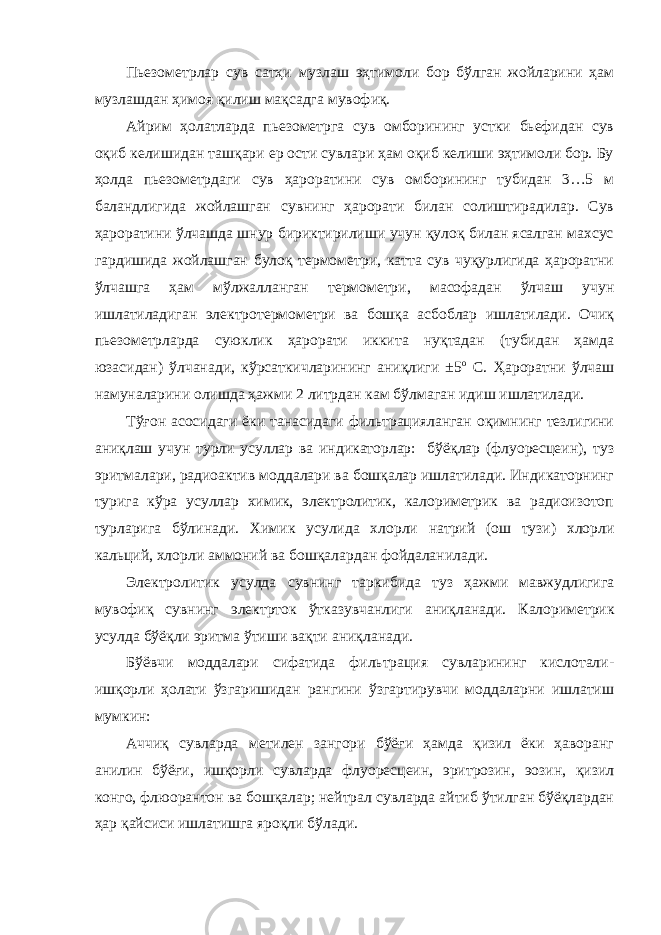 Пьезометрлар сув сатҳи музлаш эҳтимоли бор бўлган жойларини ҳам музлашдан ҳимоя қилиш мақсадга мувофиқ. Айрим ҳолатларда пьезометрга сув омборининг устки бьефидан сув оқиб келишидан ташқари ер ости сувлари ҳам оқиб келиши эҳтимоли бор. Бу ҳолда пьезометрдаги сув ҳароратини сув омборининг тубидан 3…5 м баландлигида жойлашган сувнинг ҳарорати билан солиштирадилар. Сув ҳароратини ўлчашда шнур бириктирилиши учун қулоқ билан ясалган махсус гардишида жойлашган булоқ термометри, катта сув чуқурлигида ҳароратни ўлчашга ҳам мўлжалланган термометри, масофадан ўлчаш учун ишлатиладиган электротермометри ва бошқа асбоблар ишлатилади. Очиқ пьезометрларда суюклик ҳарорати иккита нуқтадан (тубидан ҳамда юзасидан) ўлчанади, кўрсаткичларининг аниқлиги ±5 о С. Ҳароратни ўлчаш намуналарини олишда ҳажми 2 литрдан кам бўлмаган идиш ишлатилади. Тўғон асосидаги ёки танасидаги фильтрацияланган оқимнинг тезлигини аниқлаш учун турли усуллар ва индикаторлар: бўёқлар (флуоресцеин), туз эритмалари, радиоактив моддалари ва бошқалар ишлатилади. Индикаторнинг турига кўра усуллар химик, электролитик, калориметрик ва радиоизотоп турларига бўлинади. Химик усул и да хлор л и натрий (ош тузи) хлор л и кальций, хлор л и аммоний ва бошқалар дан фойдалани лади. Электролитик усул да сувнинг таркибида туз ҳажми мавжудлигига мувофиқ сувнинг электр ток ўтказ увчанлиги аниқланади. К а лориметрик усул да бўёқли эритма ўтиши вақти аниқланади. Бўёвчи моддалари сифатида фильтрация сувларининг кислотали- ишқорли ҳолати ўзгаришидан рангини ўзгартирувчи моддаларни ишлатиш мумкин: Аччиқ сувларда метилен зангори бўёғи ҳамда қизил ёки ҳаворанг анилин бўёғи, ишқорли сувларда флуоресцеин, эритрозин, эозин, қизил конго, флюорантон ва бошқалар; нейтрал сувларда айтиб ўтилган бўёқлардан ҳар қайсиси ишлатишга яроқли бўлади. 