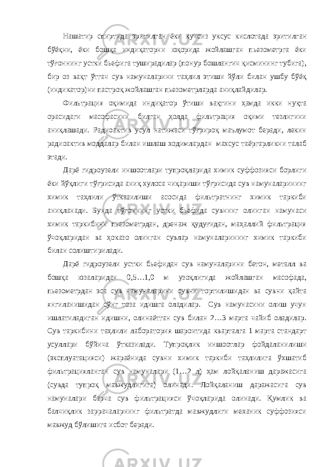 Нашатир спиртида эритилган ёки кучсиз уксус кислотада эритилган бўёқни, ёки бошқа индиқаторни юқорида жойлашган пьезометрга ёки тўғоннинг устки бьефига туширадилар (понур бошлангич қисмининг тубига), бир оз вақт ўтгач сув намуналарини таҳлил этиши йўли билан ушбу бўёқ (индикатор)ни пастроқ жойлашган пьезометрларда аниқлайдилар. Фильтрация оқимида индиқатор ўтиши вақтини ҳамда икки нуқта орасидаги масофасини билган ҳолда фильтрация оқими тезлигини аниқлашади. Радиоактив усул натижаси тўғрироқ маълумот беради, лекин радиоактив моддалар билан ишлаш ходимлардан махсус таёргарликни талаб этади. Дарё гидроузели иншоотлари тупроқларида химик суффозияси борлиги ёки йўқлиги тўғрисида аниқ хулоса чиқариши тўғрисида сув намуналарининг химик таҳлили ўтказилиши асосида фильтратнинг химик таркиби аниқланади. Бунда тўғоннинг устки бьефида сувнинг олинган намунаси химик таркибини пьезометрдан, дренаж қудуғидан, маҳаллий фильтрация ўчоқларидан ва ҳоказо олинган сувлар намуналарининг химик таркиби билан солиштирилади. Дарё гидроузели устки бьефидан сув намуналарини бетон, металл ва бошқа юзаларидан 0,5…1,0 м узоқлигида жойлашган масофада, пьезометрдан эса сув намуналарини сувни тортилишидан ва сувни қайта янгиланишидан сўнг тоза идишга оладилар. Сув намунасини олиш учун ишлатиладиган идишни, олинаётган сув билан 2…3 марта чайиб оладилар. Сув таркибини таҳлили лаборатория шароитида кварталга 1 марта стандарт усуллари бўйича ўтказилади. Тупроқлик иншоотлар фойдаланилиши (эксплуатацияси) жараёнида сувни химик таркиби таҳлилига ўхшатиб фильтрацияланган сув намуналари (1…2 л) ҳам лойқаланиш даражасига (сувда тупроқ мавжудлигига) олинади. Лойқаланиш даражасига сув намуналари барча сув фильтрацияси ўчоқларида олинади. Қумлик ва балчиқлик заррачаларнинг фильтратда мавжудлиги механик суффозияси мавжуд бўлишига исбот беради. 