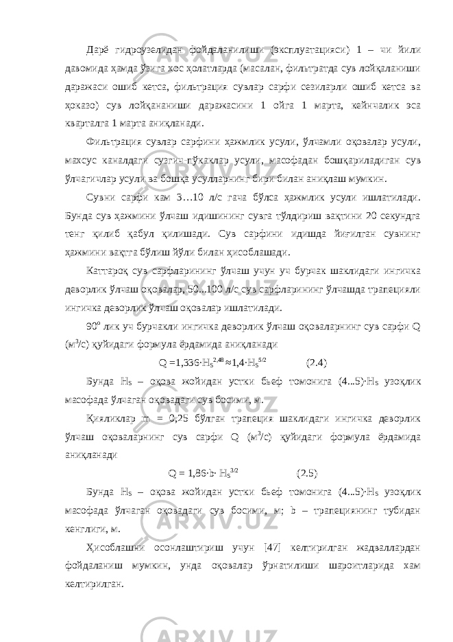 Дарё гидроузелидан фойдаланилиши (эксплуатацияси) 1 – чи йили давомида ҳамда ўзига хос ҳолатларда (масалан, фильтратда сув лойқаланиши даражаси ошиб кетса, фильтрация сувлар сарфи сезиларли ошиб кетса ва ҳоказо) сув лойқананиши даражасини 1 ойга 1 марта, кейнчалик эса кварталга 1 марта аниқланади. Фильтрация сувлар сарфини ҳажмлик усули, ўлчамли оқовалар усули, махсус каналдаги сузгич-пўкаклар усули, масофадан бошқариладиган сув ўлчагичлар усули ва бошқа усулларнинг бири билан аниқлаш мумкин. Сувни сарфи кам 3…10 л/с гача бўлса ҳажмлик усули ишлатилади. Бунда сув ҳажмини ўлчаш идишининг сувга тўлдириш вақтини 20 секундга тенг қилиб қабул қилишади. Сув сарфини идишда йиғилган сувнинг ҳажмини вақтга бўлиш йўли билан ҳисоблашади. Каттароқ сув сарфларининг ўлчаш учун уч бурчак шаклидаги ингичка деворлик ўлчаш оқовалар, 50...100 л/с сув сарфларининг ўлчашда трапецияли ингичка деворлик ўлчаш оқовалар ишлатилади. 90 о лик уч бурчакли ингичка деворлик ўлчаш оқоваларнинг сув сарфи Q (м 3 /с) қуйидаги формула ёрдамида аниқланади Q =1,336∙H S 2,48 ≈1,4∙H S 5/2 (2.4) Бунда Н S – оқова жойидан устки бьеф томонига (4...5)∙H S узоқлик масофада ўлчаган оқовадаги сув босими, м. Қияликлар m = 0,25 бўлган трапеция шаклидаги ингичка деворлик ўлчаш оқоваларнинг сув сарфи Q (м 3 /с) қуйидаги формула ёрдамида аниқланади Q = 1,86∙b∙ H S 3/2 (2.5) Бунда H S – оқова жойидан устки бьеф томонига (4...5)∙H S узоқлик масофада ўлчаган оқовадаги сув босими, м; b – трапециянинг тубидан кенглиги, м. Ҳисоблашни осонлаштириш учун [47] келтирилган жадваллардан фойдаланиш мумкин, унда оқовалар ўрнатилиши шароитларида хам келтирилган. 