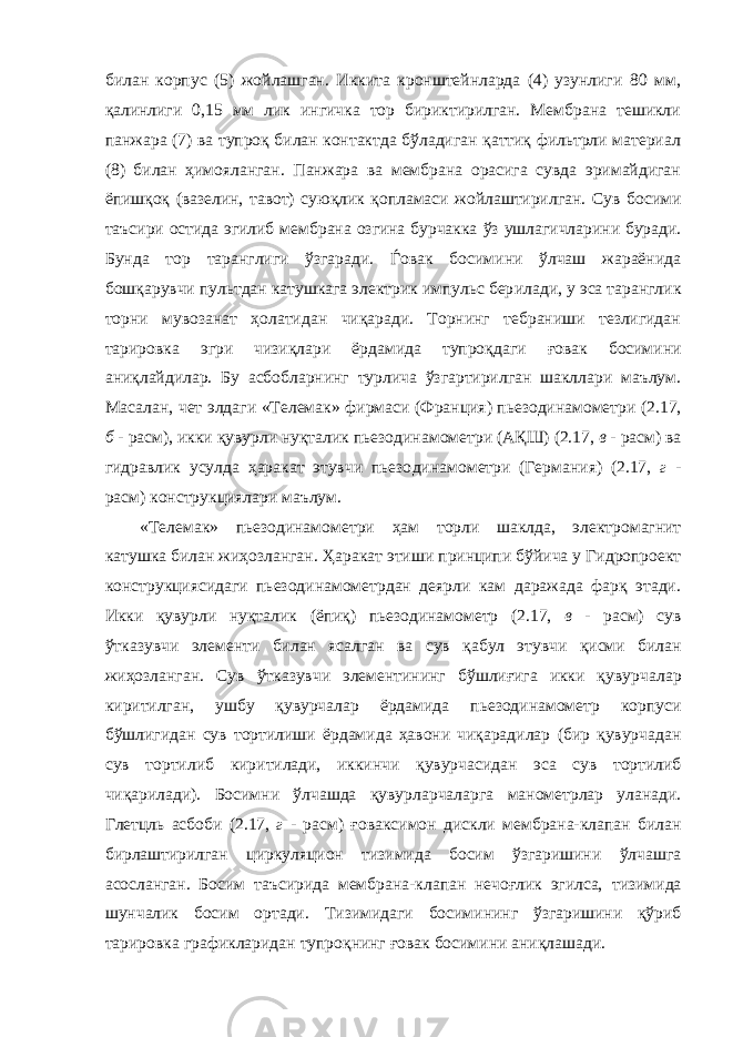 билан корпус (5) жойлашган. Иккита кронштейнларда (4) узунлиги 80 мм, қалинлиги 0,15 мм лик ингичка тор бириктирилган. Мембрана тешикли панжара (7) ва тупроқ билан контактда бўладиган қаттиқ фильтрли материал (8) билан ҳимояланган. Панжара ва мембрана орасига сувда эримайдиган ёпишқоқ (вазелин, тавот) суюқлик қопламаси жойлаштирилган. Сув босими таъсири остида эгилиб мембрана озгина бурчакка ўз ушлагичлар и ни буради. Бунда тор таранглиги ўзгаради. Ѓовак босимини ўлчаш жараёнида бошқарувчи пультдан катушкага электрик импульс бер ил ади, у эса тарангли к торни мувозанат ҳолатидан чиқаради. Торнинг тебраниши тезлигидан тарировка эгри чизиқ лари ёрдамида тупроқдаги ғ овак босим и ни аниқлайдилар. Бу асбобларнинг турлича ўзгартирилган шакллари маълум. Масалан , чет эл даги «Телемак» фирмаси ( Фра нц ия ) пьезодинамометр и (2 . 17, б - расм) , и кки қувурли нуқтали к пьезо динамо метр и ( АҚШ ) (2 . 17, в - расм) ва гидравлик усулда ҳаракат этувчи пьезо динамо метр и ( Г ермания) (2 . 17, г - расм) конструкциялари маълум. «Телемак» пьезодинамометри ҳам торли шаклда, электромагнит катушка билан жиҳозланган. Ҳ аракат этиш и принципи бўйича у Г идропроект конструкциясидаги пьезодинамометрдан деярли кам даражада фарқ этади. Икки қувурли нуқтали к ( ёпиқ ) пьезодинамометр (2 . 17 , в - расм ) сув ўтказувчи элементи билан ясалган ва сув қабул этувчи қисми билан жиҳозланган. Сув ўтказувчи элементининг бўшлиғига икки қувур чалар киритилган, у шбу қувурча лар ёрдами да пьезодинамометр корпуси бўшли г и д а н сув торти ли ши ёрдамида ҳавони чиқарадилар (бир қувур ча дан сув тортилиб киритилади, иккинчи қувурча сидан эса сув тортилиб чиқарилади). Босимни ўлчашда қувурлар чалар га манометрлар улан ади . Глетцль асбоби (2 . 17, г - расм) ғовак симон диск ли мембрана-клапан билан бир лаштирилган циркуляци он тизими да босим ўзгаришини ўлчашга асосланган. Босим таъсирида мембрана-клапан нечоғлик эгилса, тизими да шунчалик босим ортади. Т изими даги босим и нинг ўзгаришини қўриб т арировка графикларидан тупроқнинг ғовак босимини аниқла ш ади. 