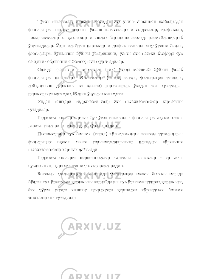 Тўғон танасидан, иншоот асосидан ёки унинг ёндошган жойларидан фильтрация параметрларини ўлчаш натижаларини жадваллар, графиклар, номограммалар ва ҳоказоларни ишлов берилиши асосида расмийлаштириб ўрганадилар. Ўрганилаётган параметрни график асосида вақт ўтиши билан, фильтрация йўналиши бўйича ўзгаришини, устки ёки пастки бьефида сув сатҳини тебранишига боғлиқ тасаввур этадилар. Одатда графикнинг вертикаль (тик) ўқида масштаб бўйича ўлчаб фильтрация параметри кўрсатилади (сарфи, сатҳи, фильтрация тезлиги, лойқаланиш даражаси ва ҳоказо) горизонталь ўқидан эса кузатилган параметрига мувофиқ бўлган ўзунлик масофаси. Ундан ташқари гидроизогипслар ёки пьезоизогипслар картасини тузадилар. Гидроизогипслар картаси бу тўғон танасидаги фильтрация оқими юзаси горизонталларининг пландаги кўринишидир. Пьезометрлар сув босими (сатҳи) кўрсаткичлари асосида тузиладиган фильтрация оқими юзаси горизонталларининг пландаги кўриниши пьезоизогипслар картаси дейилади. Гидроизогипсларга перпендикуляр тортилган чизиқлар - ер ости сувларининг ҳаракат этиши траекторияларидир. Босимли фильтрацияси ҳолатида фильтрация оқими босими остида бўлган сув ўтказувчи қатламини қоплайдиган сув ўтказмас тупроқ қатламига, ёки тўғон тагига иншоот оғирлигига қаршилик кўрсатувчи босими эпюраларини тузадилар. 