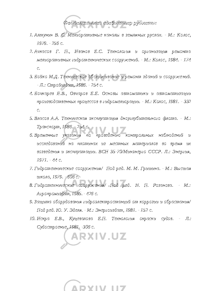 Ф ойдаланилган адабиётлар рўйхати: 1. Алтунин В. С. Мелиоративные каналы в земляных руслах. - М.: Ко лос, 1979. - 256 с. 2. Ачкасов Г. П., Иванов Е.С. Технология и организация ремонта ме лиоративных гидротехнических сооружений. - М.: Колос , 1984 . - 174 с. 3. Бойко М.Д. Техническое обслуживание и ремонт зданий и сооруже ний. - Л.: Стройиздат, 1986. - 254 с. 4. Бочкарев Я.В., Овчаров Е.Е. Основы автоматики и автоматиза ции производственных процессов в гидромелиорации. - М.: Колос, 1981. - 332 с. 5. Власов А.А. Техническая эксплуатация дноуглубительного флота. - М.: Транспорт, 1986. - 254 с. 6. Временные указания по проведению контрольных наблюдений и исследова ний на плотинах из местных материалов во время их возведения и эксплуа тации. ВСН 35-70/Минэнерго СССР. Л.: Энергия, 1971. - 44 с. 7. Гидротехнические сооружения/ Под ред. М. М. Гришина. - М.: Высш ая школа, 1979. - 606 с. 8. Гидротехнические сооружения/ Под ред. Н. П. Розанова . - М.: Агро промиздат, 1985. - 426 с. 9. Защита оборудования гидроэлектростанций от коррозии и обрастания/ Под ред. Ю. У. Эделя. - М.: Энерго и здат, 1981. - 152 с. 10. Искра Е.В., Куцевалова Е.П. Технология окраски судов. - Л.: Судостроение, 1981. -306 с. 