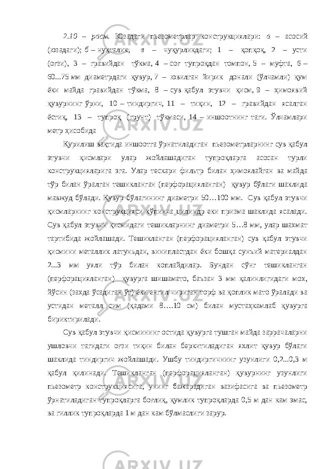 2.10 – расм. Юзадаги пьезометрлар конструкциялари: а – асосий (юзадаги); б – нуқталик, в – чуқурликдаги; 1 – қопқоқ, 2 – усти (оғзи), 3 – гравийдан тўкма, 4 – соғ тупроқдан томпон, 5 – муфта, 6 – 60...75 мм диаметрдаги қувур, 7 – ювилган йирик донали (ўлчамли) қум ёки майда гравийдан тўкма, 8 – сув қабул этувчи қисм, 9 – ҳимоявий қувурнинг ўрни, 10 – тиндиргич, 11 – тиқин, 12 – гравийдан ясалган ёстиқ, 13 – тупроқ (грунт) тўкмаси, 14 – иншоотнинг таги. Ўлчамлари метр ҳисобида Қурилиш вақтида иншоотга ўрнатиладиган пьезометрларнинг сув қабул этувчи қисмлари улар жойлашадиган тупроқларга асосан турли конструкцияларига эга. Улар тескари фильтр билан ҳимоялайган ва майда тўр билан ўралган тешикланган (перфорацияланган) қувур бўлаги шаклида мавжуд бўлади. Қувур бўлагининг диаметри 50…100 мм. Сув қабул этувчи қисмларнинг конструкцияси кўпинча цилиндр еки призма шаклида ясалади. Сув қабул этувчи қисмидаги тешикларнинг диаметри 5…8 мм, улар шахмат тартибида жойлашади. Тешикланган (перфорацияланган) сув қабул этувчи қисмини металлик латуньдан, винипластдан ёки бошқа сунъий материалдан 2...3 мм уяли тўр билан коплайдилар. Бундан сўнг тешикланган (перфорацияланган) қувурга шишамато, баъзан 3 мм қалинлигидаги мох, йўсин (захда ўсадиган ўт) ёки енгил чириган торф ва қоплик мато ўралади ва устидан металл сим (қадами 8….10 см) билан мустаҳкамлаб қувурга бириктирилади. Сув қабул этувчи қисмининг остида қувурга тушган майда заррачаларни ушловчи тагидаги оғзи тиқин билан беркитиладиган яхлит қувур бўлаги шаклида тиндиргич жойлашади. Ушбу тиндиргичнинг узунлиги 0,2...0,3 м қабул қилинади. Тешикланган (перфорацияланган) қувурнинг узунлиги пьезометр конструкциясига, унинг бажарадиган вазифасига ва пьезометр ўрнатиладиган тупроқларга боғлиқ, қумлик тупроқларда 0,5 м дан кам эмас, ва гиллик тупроқларда 1 м дан кам бўлмаслиги зарур. 