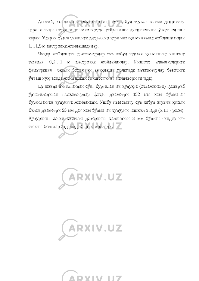 Асосий, юзалик пьезометрларнинг сув қабул этувчи қисми депрессия эгри чизиқи сатҳининг имкониятли тебраниши диапазонини ўзига олиши керак. Уларни тўғон танасига депрессия эгри чизиқи минимал жойлашувидан 1…1,5 м пастроққа жойлашадилар. Чуқур жойлашган пьезометрлар сув қабул этувчи қисмининг иншоот тагидан 0,5…1 м пастроққа жойлайдилар. Иншоот элементларига фильтрация оқими босимини аниқлаши ҳолатида пьезометрлар бевосита ўлчаш нуқтасида жойлашади (иншоотнинг пойдевори тагида). Ер юзида йиғилгандан сўнг бурғиланган қудуқга (скважинага) тушириб ўрнатиладиган пьезометрлар фақат диаметри 150 мм кам бўлмаган бурғиланган қудуғига жойланади. Ушбу пьезометр сув қабул этувчи қисми билан диаметри 50 мм дан кам бўлмаган қувурни ташкил этади (2.11 - расм). Қувурнинг остки қисмига деворнинг қалинлиги 3 мм бўлган тиндиргич- стакан болтлар ёрдамида бириктирилади. 