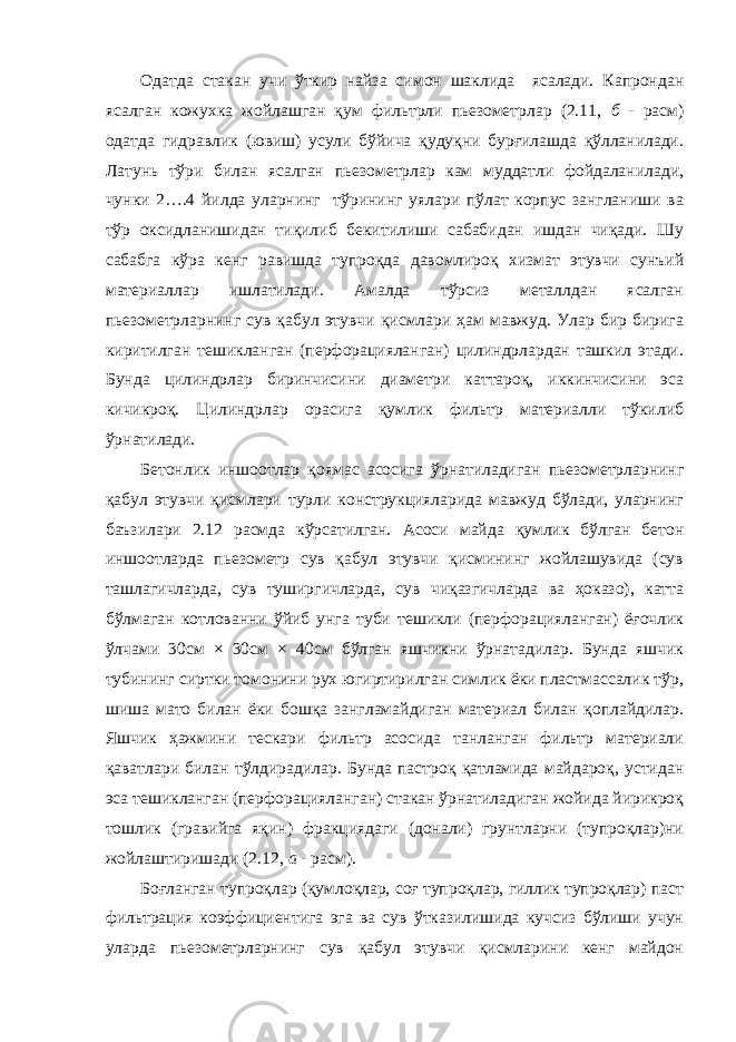 Одатда стакан учи ўткир найза симон шаклида ясалади. Капрондан ясалган кожухка жойлашган қум фильтрли пьезометрлар (2.11, б - расм) одатда гидравлик (ювиш) усули бўйича қудуқни бурғилашда қўлланилади. Латунь тўри билан ясалган пьезометрлар кам муддатли фойдаланилади, чунки 2….4 йилда уларнинг тўрининг уялари пўлат корпус зангланиши ва тўр оксидланишидан тиқилиб бекитилиши сабабидан ишдан чиқади. Шу сабабга кўра кенг равишда тупроқда давомлироқ хизмат этувчи сунъий материаллар ишлатилади. Амалда тўрсиз металлдан ясалган пьезометрларнинг сув қабул этувчи қисмлари ҳам мавжуд. Улар бир бирига киритилган тешикланган (перфорацияланган) цилиндрлардан ташкил этади. Бунда цилиндрлар биринчисини диаметри каттароқ, иккинчисини эса кичикроқ. Цилиндрлар орасига қумлик фильтр материалли тўкилиб ўрнатилади. Бетонлик иншоотлар қоямас асосига ўрнатиладиган пьезометрларнинг қабул этувчи қисмлари турли конструкцияларида мавжуд бўлади, уларнинг баъзилари 2.12 расмда кўрсатилган. Асоси майда қумлик бўлган бетон иншоотларда пьезометр сув қабул этувчи қисмининг жойлашувида (сув ташлагичларда, сув туширгичларда, сув чиқазгичларда ва ҳоказо), катта бўлмаган котлованни ўйиб унга туби тешикли (перфорацияланган) ёғочлик ўлчами 30см × 30см × 40см бўлган яшчикни ўрнатадилар. Бунда яшчик тубининг сиртки томонини рух югиртирилган симлик ёки пластмассалик тўр, шиша мато билан ёки бошқа зангламайдиган материал билан қоплайдилар. Яшчик ҳажмини тескари фильтр асосида танланган фильтр материали қаватлари билан тўлдирадилар. Бунда пастроқ қатламида майдароқ, устидан эса тешикланган (перфорацияланган) стакан ўрнатиладиган жойида йирикроқ тошлик (гравийга яқин) фракциядаги (донали) грунтларни (тупроқлар)ни жойлаштиришади (2.12, а - расм). Боғланган тупроқлар (қумлоқлар, соғ тупроқлар, гиллик тупроқлар) паст фильтрация коэффициентига эга ва сув ўтказилишида кучсиз бўлиши учун уларда пьезометрларнинг сув қабул этувчи қисмларини кенг майдон 