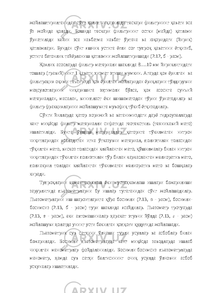 жойлаштирилганидан сўнг қолип чиқарилади тескари фильтрнинг қавати эса ўз жойида қолади. Бошида тескари фильтрнинг остки (майда) қатлами ўрнатилади кейин эса навбатма навбат ўртача ва юқоридаги (йирик) қатламлари. Бундан сўнг яшчик устига ёғли соғ тупроқ қаватини ётқизиб, устига бетонлик тайёрланиш қатламни жойлаштиришади (2.12, б - расм). Қоялик асосларда фильтр материали шаклида 8….10 мм йириклигидаги тошлар (гравий)нинг 1 қавати хизмат этиши мумкин. Агарда қоя ёрилган ва фильтрация оқими таъсирида қоя ёрилган жойларидан ёриқларни тўлдирувчи маҳсулотларини чиқаришига эҳтимоли бўлса, қоя асосига сунъий материалдан, масалан, винипласт ёки шишаматодан тўрни ўрнатадилар ва фильтр фракцияларини жойлашувига мувофиқ тўкиб ётқизадилар. Сўнги йилларда қатор хорижий ва ватанимиздаги дарё гидроузелларда кенг миқёсда фильтр материалли сифатида геотекстиль (техникавий мато) ишлатилади. Бунга ўхшаш материаллар қаторига тўкилмаган нитрон чиқитларидан ясаладиган игна ўтказувчи материал, полиэтилен толасидан тўқилган мато, вискоз толасидан клейланган мато, қўшилмалар билан нитрон чиқитларидан тўкилган полиэтилен тўр билан каркасланган мелиоратив мато, полиакрил толадан клейланган тўкилмаган мелиоратив мато ва бошқалар киради. Тупроқларни цементациялаш ёки мустаҳкамлаш ишлари бажарилиши зарурлигида пьезометрларни бу ишлар тугаганидан сўнг жойлашадилар. Пьезометрларни иш шароитларига қўра босимли (2.13, а - расм), босимли- босимсиз (2.13, б - расм) тури шаклида ясайдилар. Пьезометр тротуарда (2.13, в - расм), еки автомашиналар ҳаракат этувчи йўлда (2.13, г - расм) жойлашуви ҳолатда унинг усти бекилган қопқоғи қудуғида жойлашади. Пьезометрик сув сатҳини ўлчаши турли усуллар ва асбоблар билан бажарилади. Босимли пьезометрларда кенг миқёсда заводларда ишлаб чиқилган манометрлар фойдаланилади. Босимли-босимсиз пьезометрларда манометр, ҳамда сув сатҳи белгисининг очиқ усулда ўлчовчи асбоб ускуналар ишлатилади. 