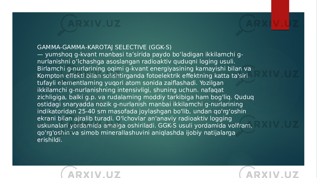 GAMMA-GAMMA-KAROTAJ SELECTIVE (GGK-S) — yumshoq g-kvant manbasi taʼsirida paydo boʻladigan ikkilamchi g- nurlanishni oʻlchashga asoslangan radioaktiv quduqni loging usuli. Birlamchi g-nurlarining oqimi g-kvant energiyasining kamayishi bilan va Kompton effekti bilan solishtirganda fotoelektrik effektning katta ta&#39;siri tufayli elementlarning yuqori atom sonida zaiflashadi. Yozilgan ikkilamchi g-nurlanishning intensivligi, shuning uchun. nafaqat zichligiga, balki g.p. va rudalarning moddiy tarkibiga ham bog&#39;liq. Quduq ostidagi snaryadda nozik g-nurlanish manbai ikkilamchi g-nurlarining indikatoridan 25-40 sm masofada joylashgan bo&#39;lib, undan qo&#39;rg&#39;oshin ekrani bilan ajralib turadi. O&#39;lchovlar an&#39;anaviy radioaktiv logging uskunalari yordamida amalga oshiriladi. GGK-S usuli yordamida volfram, qo&#39;rg&#39;oshin va simob minerallashuvini aniqlashda ijobiy natijalarga erishildi. 