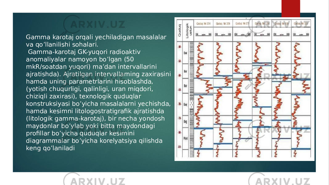 Gamma karotaj orqali yechiladigan masalalar va qoʼllanilishi sohalari. Gamma-karotaj GK-yuqori radioaktiv anomaliyalar namoyon boʼlgan (50 mkR/soatdan yuqori) maʼdan intervallarini ajratishda). Аjratilgan intervallarning zaxirasini hamda uning parametrlarini hisoblashda, (yotish chuqurligi, qalinligi, uran miqdori, chiziqli zaxirasi), texnologik quduqlar konstruksiyasi boʼyicha masalalarni yechishda, hamda kesimni litologostratigrafik ajratishda (litologik gamma-karotaj), bir necha yondosh maydonlar boʼylab yoki bitta maydondagi profillar boʼyicha quduqlar kesimini diagrammalar boʼyicha korelyatsiya qilishda keng qo’laniladi 