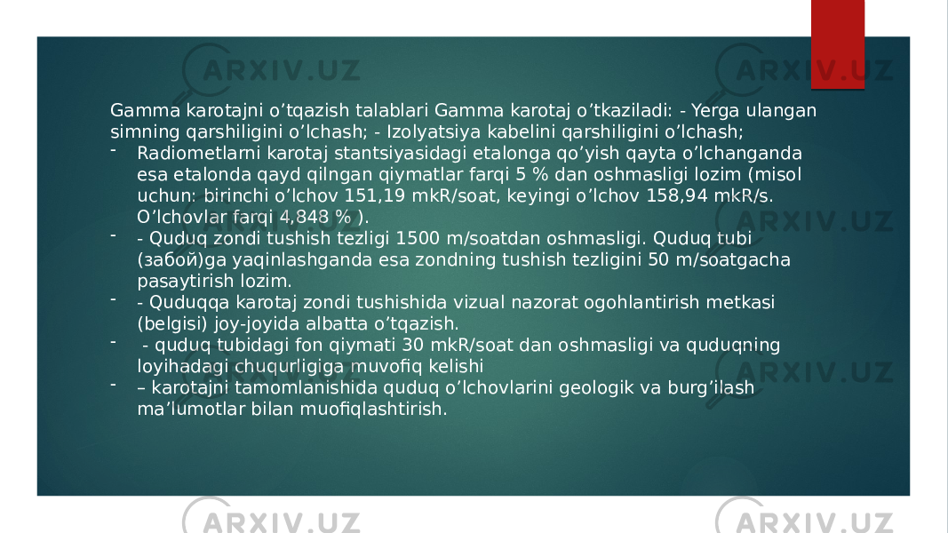 Gamma karotajni o’tqazish talablari Gamma karotaj o’tkaziladi: - Yerga ulangan simning qarshiligini oʼlchash; - Izolyatsiya kabelini qarshiligini oʼlchash; - Radiometlarni karotaj stantsiyasidagi etalonga qoʼyish qayta oʼlchanganda esa etalonda qayd qilngan qiymatlar farqi 5 % dan oshmasligi lozim (misol uchun: birinchi oʼlchov 151,19 mkR/soat, keyingi oʼlchov 158,94 mkR/s. Oʼlchovlar farqi 4,848 % ). - - Quduq zondi tushish tezligi 1500 m/soatdan oshmasligi. Quduq tubi (забой)ga yaqinlashganda esa zondning tushish tezligini 50 m/soatgacha pasaytirish lozim. - - Quduqqa karotaj zondi tushishida vizual nazorat ogohlantirish metkasi (belgisi) joy-joyida albatta oʼtqazish. - - quduq tubidagi fon qiymati 30 mkR/soat dan oshmasligi va quduqning loyihadagi chuqurligiga muvofiq kelishi - – karotajni tamomlanishida quduq oʼlchovlarini geologik va burgʼilash maʼlumotlar bilan muofiqlashtirish. 