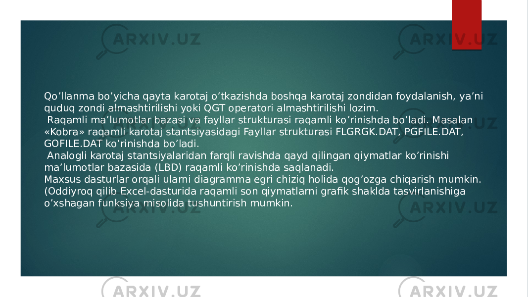 Qoʼllanma boʼyicha qayta karotaj oʼtkazishda boshqa karotaj zondidan foydalanish, yaʼni quduq zondi almashtirilishi yoki QGT operatori almashtirilishi lozim. Raqamli maʼlumotlar bazasi va fayllar strukturasi raqamli ko’rinishda bo’ladi. Masalan «Kobra» raqamli karotaj stantsiyasidagi Fayllar strukturasi FLGRGK.DAT, PGFILE.DAT, GOFILE.DAT ko’rinishda bo’ladi. Аnalogli karotaj stantsiyalaridan farqli ravishda qayd qilingan qiymatlar koʼrinishi maʼlumotlar bazasida (LBD) raqamli koʼrinishda saqlanadi. Maxsus dasturlar orqali ularni diagramma egri chiziq holida qogʼozga chiqarish mumkin. (Oddiyroq qilib Excel-dasturida raqamli son qiymatlarni grafik shaklda tasvirlanishiga oʼxshagan funksiya misolida tushuntirish mumkin. 