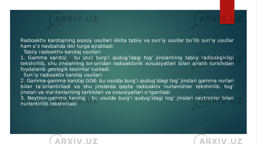 Radioaktiv karotajning asosiy usullari ikkita tabiiy va sunʼiy usullar boʼlib sunʼiy usullar ham oʼz navbatida ikki turga ajratiladi: Tabiiy radioaktiv karotaj usullari: 1. Gamma karotaj - bu usul burgʼi qudugʼidagi togʼ jinslarining tabiiy radioakgivligi tekshirilib, shu jinslarning bir-biridan radioaktivlik xususiyatlari bilan ajralib turishidan foydalanib geologik kesimlar tuziladi. Sunʼiy radioaktiv karotaj usullari: 2. Gamma-gamma karotaj GGK- bu usulda burgʼi qudugʼidagi togʼ jinslari gamma nurlari bilan taʼsirlantiriladi va shu jinslarda qayta radioaktiv nurlanishlar tekshirilib, togʼ jinslari va maʼdanlarning tarkiblari va xususiyatlari oʼrganiladi. 3. Neytron-gamma karotaj - bu usulda burgʼi qudugʼidagi togʼ jinslari neytronlar bilan nurlantirilib tekshiriladi. 