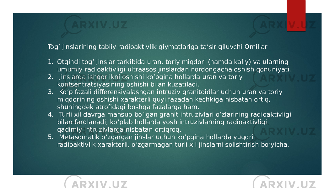 Togʼ jinslarining tabiiy radioaktivlik qiymatlariga taʼsir qiluvchi Omillar 1. Otqindi togʼ jinslar tarkibida uran, toriy miqdori (hamda kaliy) va ularning umumiy radioaktivligi ultraasos jinslardan nordongacha oshish qonuniyati. 2. Jinslarda ishqorlikni oshishi koʼpgina hollarda uran va toriy kontsentratsiyasining oshishi bilan kuzatiladi. 3. Koʼp fazali differensiyalashgan intruziv granitoidlar uchun uran va toriy miqdorining oshishi xarakterli quyi fazadan kechkiga nisbatan ortiq, shuningdek atrofidagi boshqa fazalarga ham. 4. Turli xil davrga mansub boʼlgan granit intruzivlari oʼzlarining radioaktivligi bilan farqlanadi, koʼplab hollarda yosh intruzivlarning radioaktivligi qadimiy intruzivlarga nisbatan ortiqroq. 5. Metasomatik oʼzgargan jinslar uchun koʼpgina hollarda yuqori radioaktivlik xarakterli, oʼzgarmagan turli xil jinslarni solishtirish boʼyicha. 