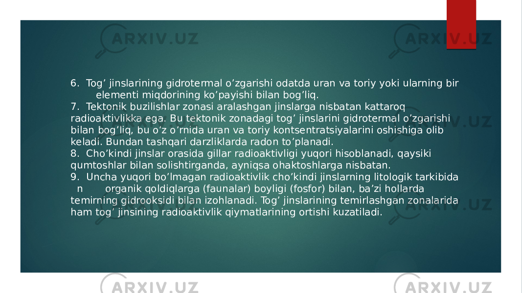 6. Togʼ jinslarining gidrotermal oʼzgarishi odatda uran va toriy yoki ularning bir elementi miqdorining koʼpayishi bilan bogʼliq. 7. Tektonik buzilishlar zonasi aralashgan jinslarga nisbatan kattaroq radioaktivlikka ega. Bu tektonik zonadagi togʼ jinslarini gidrotermal oʼzgarishi bilan bogʼliq, bu oʼz oʼrnida uran va toriy kontsentratsiyalarini oshishiga olib keladi. Bundan tashqari darzliklarda radon toʼplanadi. 8. Choʼkindi jinslar orasida gillar radioaktivligi yuqori hisoblanadi, qaysiki qumtoshlar bilan solishtirganda, ayniqsa ohaktoshlarga nisbatan. 9. Uncha yuqori boʼlmagan radioaktivlik choʼkindi jinslarning litologik tarkibida n organik qoldiqlarga (faunalar) boyligi (fosfor) bilan, baʼzi hollarda temirning gidrooksidi bilan izohlanadi. Togʼ jinslarining temirlashgan zonalarida ham togʼ jinsining radioaktivlik qiymatlarining ortishi kuzatiladi. 