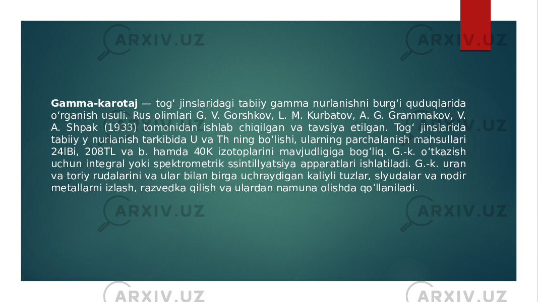 Gamma-karotaj  — togʻ jinslaridagi tabiiy gamma nurlanishni burgʻi quduqlarida oʻrganish usuli. Rus olimlari G. V. Gorshkov, L. M. Kurbatov, A. G. Grammakov, V. A. Shpak (1933) tomonidan ishlab chiqilgan va tavsiya etilgan. Togʻ jinslarida tabiiy y nurlanish tarkibida U va Th ning boʻlishi, ularning parchalanish mahsullari 24lBi, 208TL va b. hamda 40K izotoplarini mavjudligiga bogʻliq. G.-k. oʻtkazish uchun integral yoki spektrometrik ssintillyatsiya apparatlari ishlatiladi. G.-k. uran va toriy rudalarini va ular bilan birga uchraydigan kaliyli tuzlar, slyudalar va nodir metallarni izlash, razvedka qilish va ulardan namuna olishda qoʻllaniladi. 