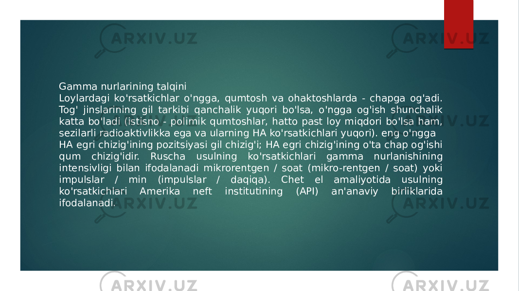 Gamma nurlarining talqini Loylardagi ko&#39;rsatkichlar o&#39;ngga, qumtosh va ohaktoshlarda - chapga og&#39;adi. Tog&#39; jinslarining gil tarkibi qanchalik yuqori bo&#39;lsa, o&#39;ngga og&#39;ish shunchalik katta bo&#39;ladi (istisno - polimik qumtoshlar, hatto past loy miqdori bo&#39;lsa ham, sezilarli radioaktivlikka ega va ularning HA ko&#39;rsatkichlari yuqori). eng o&#39;ngga HA egri chizig&#39;ining pozitsiyasi gil chizig&#39;i; HA egri chizig&#39;ining o&#39;ta chap og&#39;ishi qum chizig&#39;idir. Ruscha usulning ko&#39;rsatkichlari gamma nurlanishining intensivligi bilan ifodalanadi mikrorentgen / soat (mikro-rentgen / soat) yoki impulslar / min (impulslar / daqiqa). Chet el amaliyotida usulning ko&#39;rsatkichlari Amerika neft institutining (API) an&#39;anaviy birliklarida ifodalanadi. 