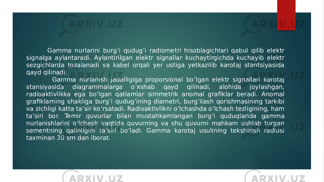  Gamma nurlarini burgʼi qudugʼi radiometri hisoblagichlari qabul qilib elektr signalga aylantaradi. Аylantirilgan elektr signallar kuchaytirgichda kuchayib elektr sezgichlarda tozalanadi va kabel orqali yer ustiga yetkazilib karotaj stantsiyasida qayd qilinadi . Gamma nurlanish jadalligiga proporsional boʼlgan elektr signallari karotaj stansiyasida diagrammalarga oʼxshab qayd qilinadi, alohida joylashgan, radioaktivlikka ega boʼlgan qatlamlar simmetrik anomal grafiklar beradi. Аnomal grafiklarning shakliga burgʼi qudugʼining diametri, burgʼilash qorishmasining tarkibi va zichligi katta taʼsir koʼrsatadi. Radioaktivlikni oʼlchashda oʼlchash tezligining, ham taʼsiri bor. Temir quvurlar bilan mustahkamlangan burgʼi quduqlarida gamma nurlanishlarini oʼlchash vaqtida quvurning va shu quvurni mahkam ushlab turgan sementning qalinligini taʼsiri boʼladi. Gamma karotaj usulining tekshirish radiusi taxminan 30 sm dan iborat. 