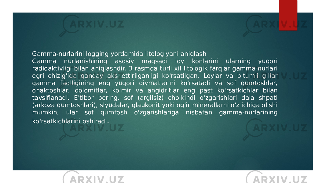 Gamma-nurlarini logging yordamida litologiyani aniqlash Gamma nurlanishining asosiy maqsadi loy konlarini ularning yuqori radioaktivligi bilan aniqlashdir. 3-rasmda turli xil litologik farqlar gamma-nurlari egri chizig&#39;ida qanday aks ettirilganligi ko&#39;rsatilgan. Loylar va bitumli gillar gamma faolligining eng yuqori qiymatlarini ko&#39;rsatadi va sof qumtoshlar, ohaktoshlar, dolomitlar, ko&#39;mir va angidritlar eng past ko&#39;rsatkichlar bilan tavsiflanadi. E&#39;tibor bering, sof (argilsiz) cho&#39;kindi o&#39;zgarishlari dala shpati (arkoza qumtoshlari), slyudalar, glaukonit yoki og&#39;ir minerallarni o&#39;z ichiga olishi mumkin, ular sof qumtosh o&#39;zgarishlariga nisbatan gamma-nurlarining ko&#39;rsatkichlarini oshiradi . 