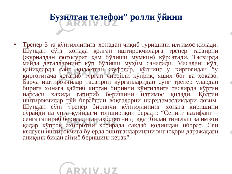 Бузилган телефон” ролли ўйини • Тренер 3 та кўнгиллининг хонадан чиқиб туришини илтимос қилади. Шундан сўнг хонада қолган иштирокчиларга тренер тасвирни (журналдан фотосурат ҳам бўлиши мумкин) кўрсатади. Тасвирда майда деталларнинг кўп бўлиши муҳим саналади. Масалан: кўл, қайиқларда сайр қилаётган жуфтлар, кўлнинг у қирғоғидан бу қирғоғигача ястаниб турган чиройли кўприк, яшил боғ ва ҳоказо. Барча иштирокчилар тасвирни кўрганларидан сўнг тренер улардан бирига хонага қайтиб кирган биринчи кўнгиллига тасвирда кўрган нарсаси ҳақида гапириб беришини илтимос қилади. Қолган иштирокчилар рўй бераётган воқеаларни шарҳламасликлари лозим. Шундан сўнг тренер биринчи кўнгиллининг хонага киришини сўрайди ва унга қуйидаги топшириқни беради: “Сенинг вазифанг – сенга гапириб бериладиган ахборотни диққат билан тинглаш ва имкон қадар кўпроқ ахборотни хотирада сақлаб қолишдан иборат. Сен келгуси иштирокчига бу ерда эшитганларингни энг юқори даражадаги аниқлик билан айтиб беришинг керак”. 