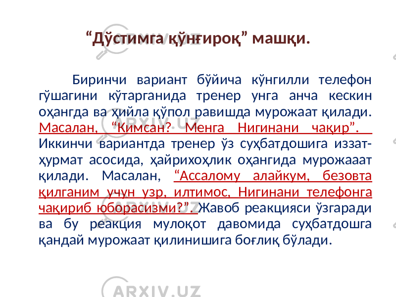 “ Дўстимга қўнғироқ” машқи. Биринчи вариант бўйича кўнгилли телефон гўшагини кўтарганида тренер унга анча кескин оҳангда ва ҳийла қўпол равишда мурожаат қилади. Масалан, “Кимсан? Менга Нигинани чақир”. Иккинчи вариантда тренер ўз суҳбатдошига иззат- ҳурмат асосида, ҳайрихоҳлик оҳангида мурожааат қилади. Масалан, “Ассалому алайкум, безовта қилганим учун узр , илтимос, Нигин ани телефон га чақириб юборасизми?”. Жавоб реакцияси ўзгаради ва бу реакция мулоқот давомида суҳбатдошга қандай мурожаат қилинишига боғлиқ бўлади. 