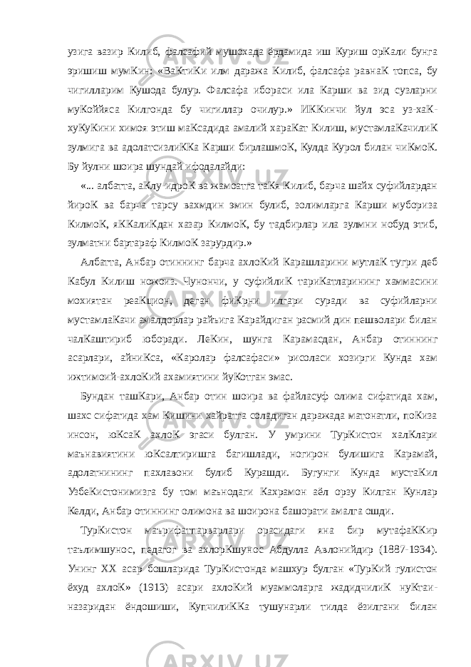 узига вазир Килиб, фалсафий мушохада ёрдамида иш Куриш орКали бунга эришиш мумКин: «ВаКтиКи илм даража Килиб, фалсафа равнаК топса, бу чигилларим Кушода булур. Фалсафа ибораси ила Карши ва зид сузларни муКоййяса Килгонда бу чигиллар очилур.» ИККинчи йул эса уз-хаК- хуКуКини химоя этиш маКсадида амалий хараКат Килиш, мустамлаКачилиК зулмига ва адолатсизлиККа Карши бирлашмоК, Кулда Курол билан чиКмоК. Бу йулни шоира шундай ифодалайди: «... албатта, аКлу-идроК ва жамоатга таКя Килиб, барча шайх суфийлардан йироК ва барча тарсу вахмдин эмин булиб, золимларга Карши мубориза КилмоК, яККалиКдан хазар КилмоК, бу тадбирлар ила зулмни нобуд этиб, зулматни бартараф КилмоК зарурдир.» Албатта, Анбар отиннинг барча ахлоКий Карашларини мутлаК тугри деб Кабул Килиш ножоиз. Чунончи, у суфийлиК тариКатларининг хаммасини мохиятан реаКцион, деган фиКрни илгари суради ва суфийларни мустамлаКачи амалдорлар райъига Карайдиган расмий дин пешволари билан чалКаштириб юборади. ЛеКин, шунга Карамасдан, Анбар отиннинг асарлари, айниКса, «Каролар фалсафаси» рисоласи хозирги Кунда хам ижтимоий-ахлоКий ахамиятини йуКотган эмас. Бундан ташКари, Анбар отин шоира ва файласуф олима сифатида хам, шахс сифатида хам Кишини хайратга соладиган даражада матонатли, поКиза инсон, юКсаК ахлоК эгаси булган. У умрини ТурКистон халКлари маънавиятини юКсалтиришга багишлади, ногирон булишига Карамай, адолатнининг пахлавони булиб Курашди. Бугунги Кунда мустаКил УзбеКистонимизга бу том маънодаги Кахрамон аёл орзу Килган Кунлар Келди, Анбар отиннинг олимона ва шоирона башорати амалга ошди. ТурКистон маърифатпарварлари орасидаги яна бир мутафаККир таълимшунос, педагог ва ахлорКшунос Абдулла Авлонийдир (1887-1934). Унинг ХХ асар бошларида ТурКистонда машхур булган «ТурКий гулистон ёхуд ахлоК» (1913) асари ахлоКий муаммоларга жадидчилиК нуКтаи- назаридан ёндошиши, КупчилиККа тушунарли тилда ёзилгани билан 