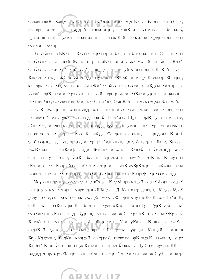 саломатлиК Комуси сифатида фойдаланиши мумКин. Бундан ташКари, асарда оиланинг моддий томонлари, ташКил топгандан бошлаб, бузилишигача булган холатларнинг ахлоКий асослари тугрисида хам тухталиб утади. Китобнинг иККинчи Кисми фарзанд тарбиясига багишланган. Фитрат хам тарбияни анъанавий йуналишда талКин этади: жисмоний тарбия, аКлий тарбия ва ахлоКий тарбия. Ана шу уч тарбия уйгунлигида хаКиКий инсон Камол топади деб хисоблайди муаллиф. Китобнинг бу Кисмида Фитрат, маълум маънода, узига хос ахлоКий тарбия назариясини таКдим Килади. У ихтиёр эрКинлиги муаммосини майл тушунчаси орКали уртага ташлайди: бахт майли, фаолият майли, алоКа майли, бошКаларга мехр-мухаббат майли ва х. К. Буларнинг хаммасида хам инсонни жамият аъзоси сифатида, хам ижтимоий мавжудот сифатида олиб Карайди. ШунингдеК, у иззат-нафс, айниКса, ирода масаласига алохида тухталиб утади. «Ирода ва ихтиёр» сарлавхаси остидаги КичиК бобда Фитрат фарзандни иродали Килиб тарбиялашга даъват этади, ирода тарбиясининг турт банддан иборат Коида- босКичларини таКлиф этади. Болани иродали Килиб тарбиялашда ота- онанинг зури эмас, балКи болага бериладиган муайян эрКинлиК мухим эКанини таъКидлайди. «Ота-оналарнинг хаК-хуКуКлари» бобида хам балогатга етган фарзанднинг эрКинлиК даражаси хаКида фиКр юритилади. Умуман олганда, Фитратнинг «Оила» Китобида амалий ахлоК билан ахлоК назарияси муаммолари уйгунлашиб Кетган. ЛеКин унда педагогиК-дидаКтиК услуб эмас, жанговор чорлов услуби устун. Фитрат учун юКсаК ахлоКийлиК, эрК ва эрКсеварлиК билан мустахКам боглиК; ТурКистон ва турКистонлиКни озод Куриш, яъни миллий мустаКиллиК мафКураси Китобнинг рухига сингдириб юборилган. Уни уКиган Киши на фаКат ахлоКий фазилатлар нималардан иборат ва уларга Кандай эришиш КераКлигини, балКи, миллий озодлиК, шахсий эрКинлиК нима-ю, унга Кандай Килиб эришиш мумКинлигини англаб олади. Шу боис мутафаККир- жадид Абдурауф Фитратнинг «Оила» асари ТурКистон миллий уйгонишида 